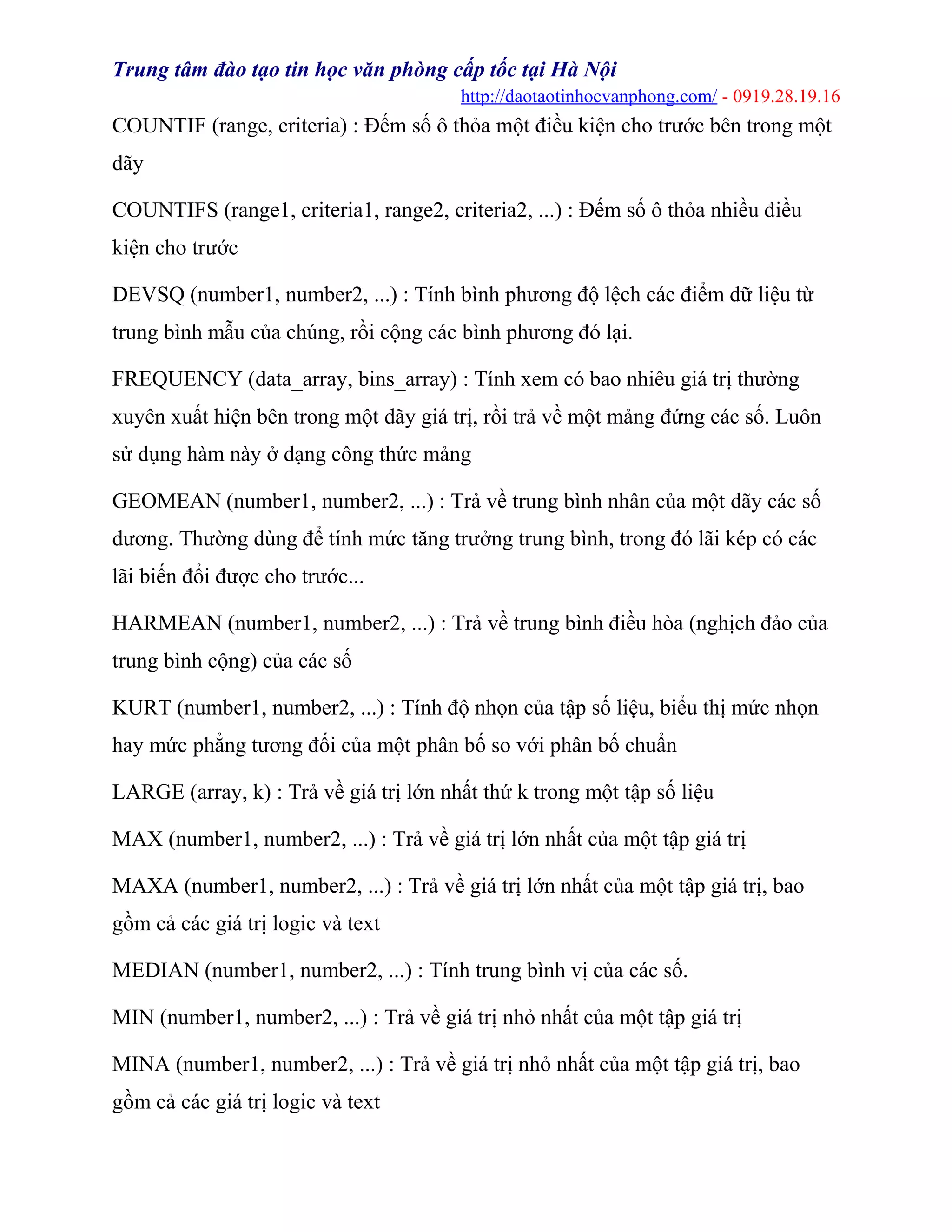 Trung tâm đào tạo tin học văn phòng cấp tốc tại Hà Nội
http://daotaotinhocvanphong.com/ - 0919.28.19.16
COUNTIF (range, criteria) : Đếm số ô thỏa một điều kiện cho trước bên trong một
dãy
COUNTIFS (range1, criteria1, range2, criteria2, ...) : Đếm số ô thỏa nhiều điều
kiện cho trước
DEVSQ (number1, number2, ...) : Tính bình phương độ lệch các điểm dữ liệu từ
trung bình mẫu của chúng, rồi cộng các bình phương đó lại.
FREQUENCY (data_array, bins_array) : Tính xem có bao nhiêu giá trị thường
xuyên xuất hiện bên trong một dãy giá trị, rồi trả về một mảng đứng các số. Luôn
sử dụng hàm này ở dạng công thức mảng
GEOMEAN (number1, number2, ...) : Trả về trung bình nhân của một dãy các số
dương. Thường dùng để tính mức tăng trưởng trung bình, trong đó lãi kép có các
lãi biến đổi được cho trước...
HARMEAN (number1, number2, ...) : Trả về trung bình điều hòa (nghịch đảo của
trung bình cộng) của các số
KURT (number1, number2, ...) : Tính độ nhọn của tập số liệu, biểu thị mức nhọn
hay mức phẳng tương đối của một phân bố so với phân bố chuẩn
LARGE (array, k) : Trả về giá trị lớn nhất thứ k trong một tập số liệu
MAX (number1, number2, ...) : Trả về giá trị lớn nhất của một tập giá trị
MAXA (number1, number2, ...) : Trả về giá trị lớn nhất của một tập giá trị, bao
gồm cả các giá trị logic và text
MEDIAN (number1, number2, ...) : Tính trung bình vị của các số.
MIN (number1, number2, ...) : Trả về giá trị nhỏ nhất của một tập giá trị
MINA (number1, number2, ...) : Trả về giá trị nhỏ nhất của một tập giá trị, bao
gồm cả các giá trị logic và text
 