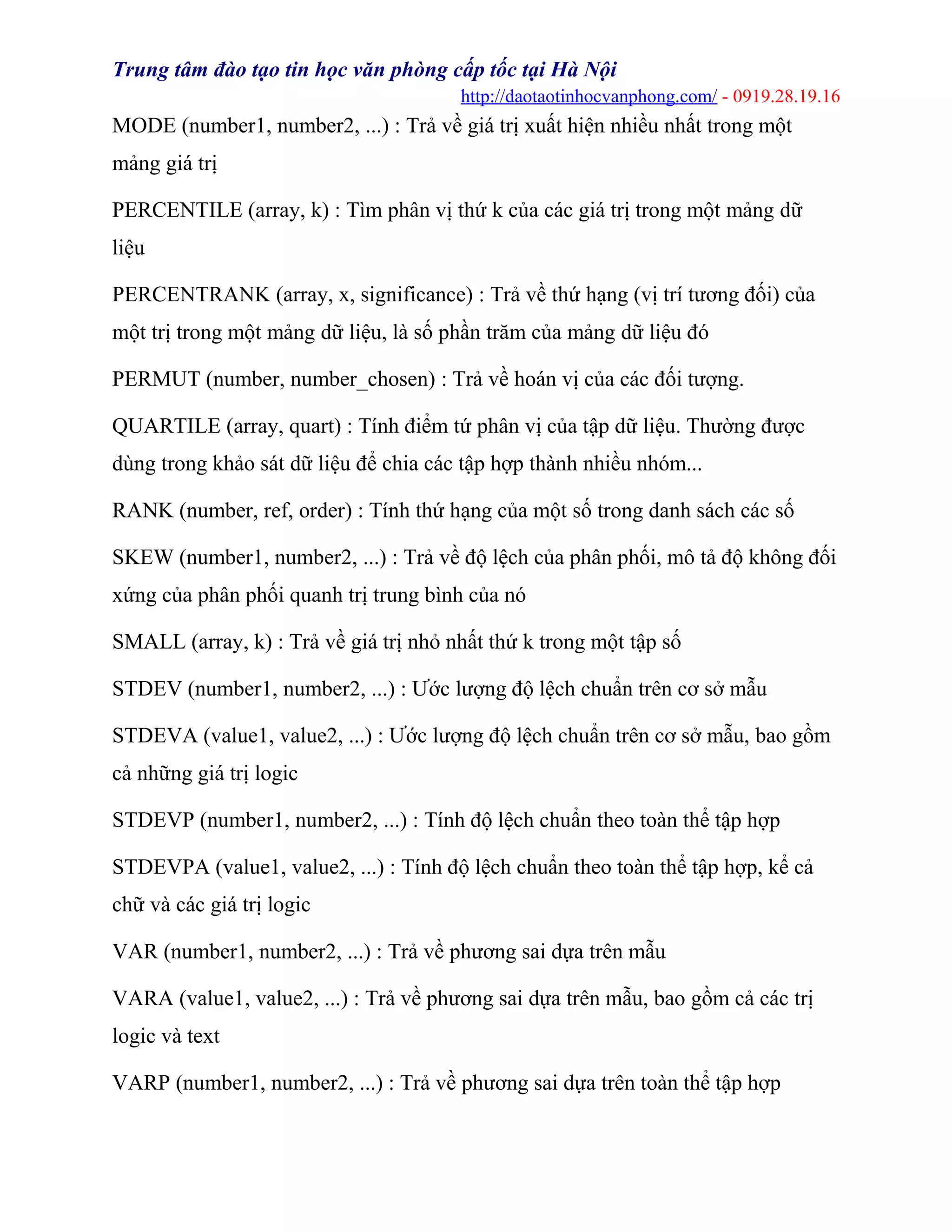 Trung tâm đào tạo tin học văn phòng cấp tốc tại Hà Nội
http://daotaotinhocvanphong.com/ - 0919.28.19.16
MODE (number1, number2, ...) : Trả về giá trị xuất hiện nhiều nhất trong một
mảng giá trị
PERCENTILE (array, k) : Tìm phân vị thứ k của các giá trị trong một mảng dữ
liệu
PERCENTRANK (array, x, significance) : Trả về thứ hạng (vị trí tương đối) của
một trị trong một mảng dữ liệu, là số phần trăm của mảng dữ liệu đó
PERMUT (number, number_chosen) : Trả về hoán vị của các đối tượng.
QUARTILE (array, quart) : Tính điểm tứ phân vị của tập dữ liệu. Thường được
dùng trong khảo sát dữ liệu để chia các tập hợp thành nhiều nhóm...
RANK (number, ref, order) : Tính thứ hạng của một số trong danh sách các số
SKEW (number1, number2, ...) : Trả về độ lệch của phân phối, mô tả độ không đối
xứng của phân phối quanh trị trung bình của nó
SMALL (array, k) : Trả về giá trị nhỏ nhất thứ k trong một tập số
STDEV (number1, number2, ...) : Ước lượng độ lệch chuẩn trên cơ sở mẫu
STDEVA (value1, value2, ...) : Ước lượng độ lệch chuẩn trên cơ sở mẫu, bao gồm
cả những giá trị logic
STDEVP (number1, number2, ...) : Tính độ lệch chuẩn theo toàn thể tập hợp
STDEVPA (value1, value2, ...) : Tính độ lệch chuẩn theo toàn thể tập hợp, kể cả
chữ và các giá trị logic
VAR (number1, number2, ...) : Trả về phương sai dựa trên mẫu
VARA (value1, value2, ...) : Trả về phương sai dựa trên mẫu, bao gồm cả các trị
logic và text
VARP (number1, number2, ...) : Trả về phương sai dựa trên toàn thể tập hợp
 