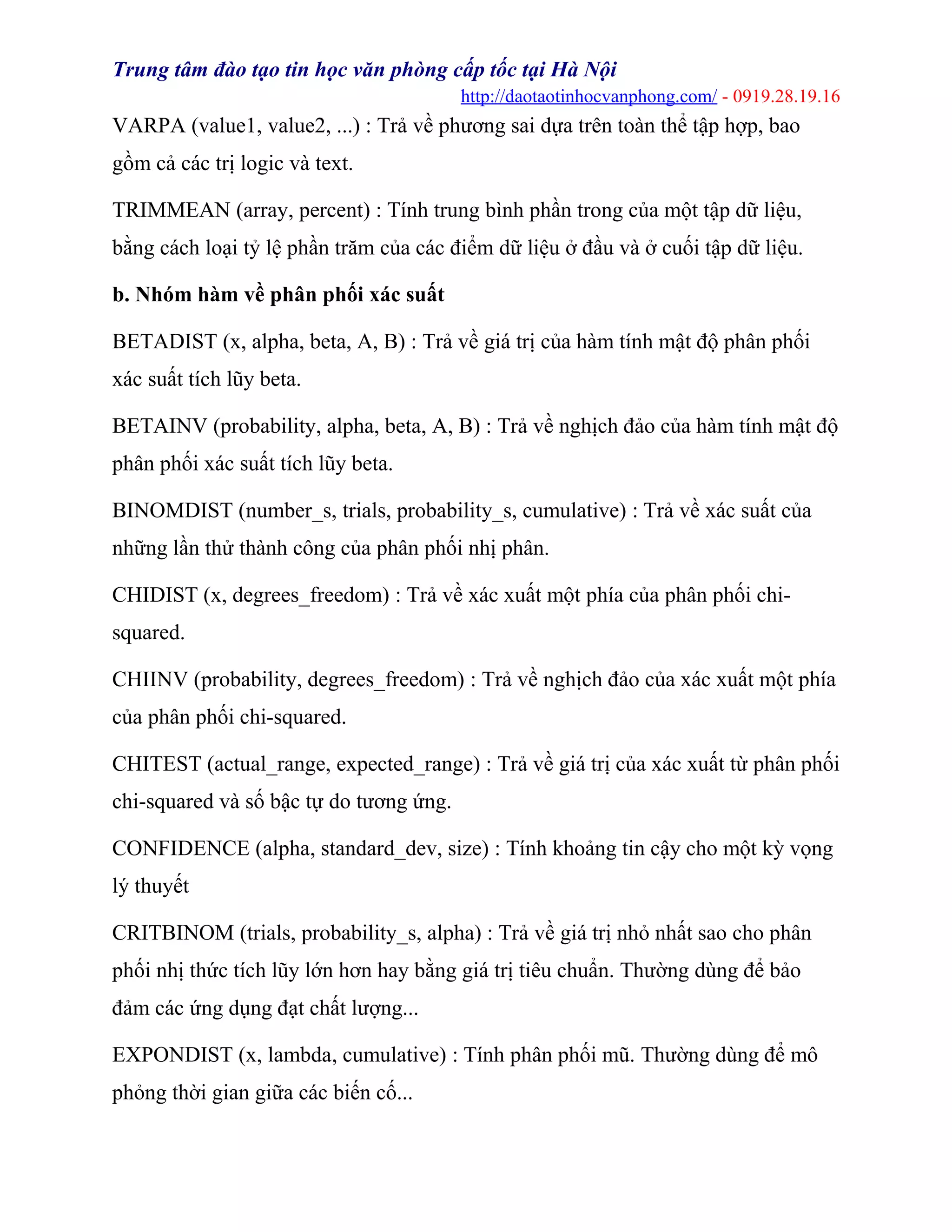 Trung tâm đào tạo tin học văn phòng cấp tốc tại Hà Nội
http://daotaotinhocvanphong.com/ - 0919.28.19.16
VARPA (value1, value2, ...) : Trả về phương sai dựa trên toàn thể tập hợp, bao
gồm cả các trị logic và text.
TRIMMEAN (array, percent) : Tính trung bình phần trong của một tập dữ liệu,
bằng cách loại tỷ lệ phần trăm của các điểm dữ liệu ở đầu và ở cuối tập dữ liệu.
b. Nhóm hàm về phân phối xác suất
BETADIST (x, alpha, beta, A, B) : Trả về giá trị của hàm tính mật độ phân phối
xác suất tích lũy beta.
BETAINV (probability, alpha, beta, A, B) : Trả về nghịch đảo của hàm tính mật độ
phân phối xác suất tích lũy beta.
BINOMDIST (number_s, trials, probability_s, cumulative) : Trả về xác suất của
những lần thử thành công của phân phối nhị phân.
CHIDIST (x, degrees_freedom) : Trả về xác xuất một phía của phân phối chi-
squared.
CHIINV (probability, degrees_freedom) : Trả về nghịch đảo của xác xuất một phía
của phân phối chi-squared.
CHITEST (actual_range, expected_range) : Trả về giá trị của xác xuất từ phân phối
chi-squared và số bậc tự do tương ứng.
CONFIDENCE (alpha, standard_dev, size) : Tính khoảng tin cậy cho một kỳ vọng
lý thuyết
CRITBINOM (trials, probability_s, alpha) : Trả về giá trị nhỏ nhất sao cho phân
phối nhị thức tích lũy lớn hơn hay bằng giá trị tiêu chuẩn. Thường dùng để bảo
đảm các ứng dụng đạt chất lượng...
EXPONDIST (x, lambda, cumulative) : Tính phân phối mũ. Thường dùng để mô
phỏng thời gian giữa các biến cố...
 