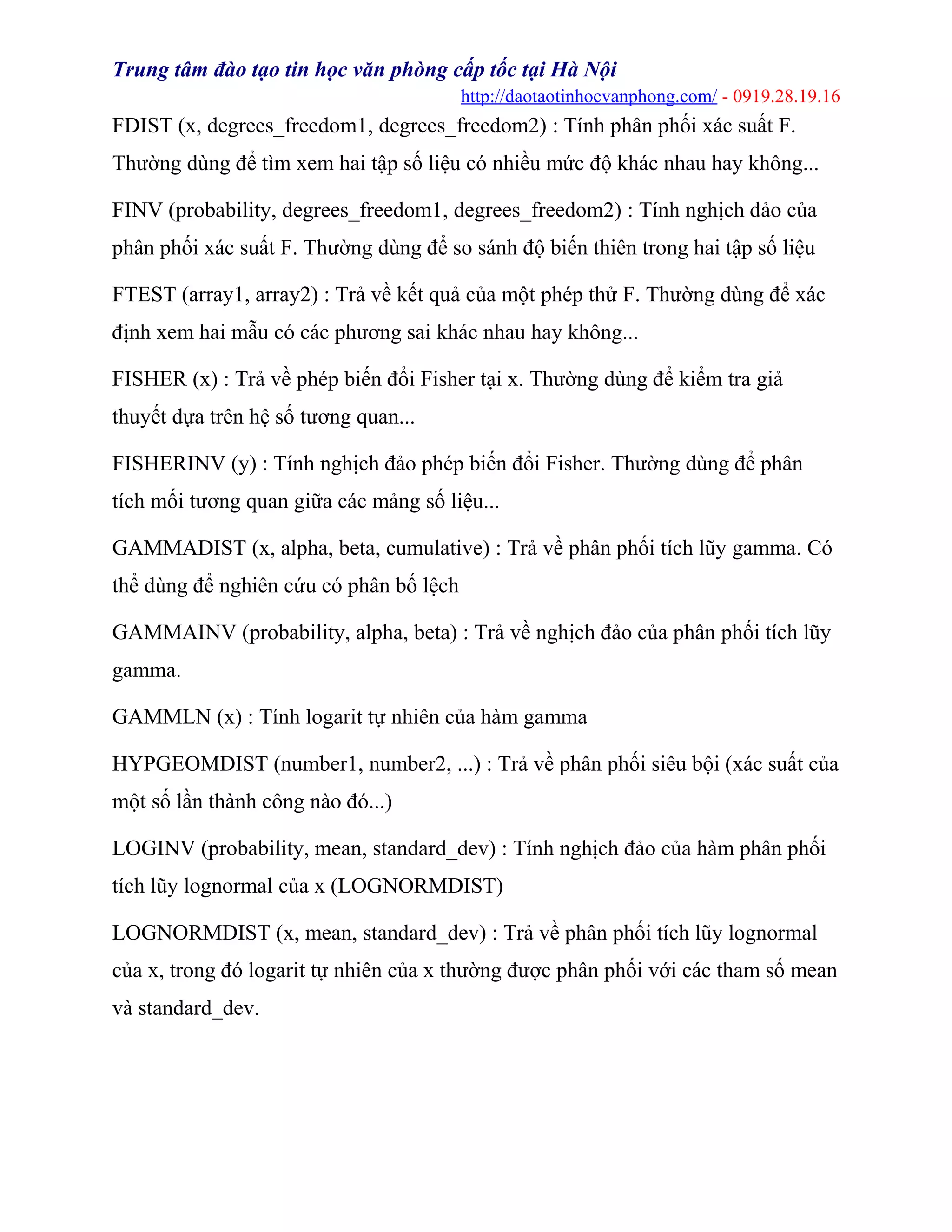 Trung tâm đào tạo tin học văn phòng cấp tốc tại Hà Nội
http://daotaotinhocvanphong.com/ - 0919.28.19.16
FDIST (x, degrees_freedom1, degrees_freedom2) : Tính phân phối xác suất F.
Thường dùng để tìm xem hai tập số liệu có nhiều mức độ khác nhau hay không...
FINV (probability, degrees_freedom1, degrees_freedom2) : Tính nghịch đảo của
phân phối xác suất F. Thường dùng để so sánh độ biến thiên trong hai tập số liệu
FTEST (array1, array2) : Trả về kết quả của một phép thử F. Thường dùng để xác
định xem hai mẫu có các phương sai khác nhau hay không...
FISHER (x) : Trả về phép biến đổi Fisher tại x. Thường dùng để kiểm tra giả
thuyết dựa trên hệ số tương quan...
FISHERINV (y) : Tính nghịch đảo phép biến đổi Fisher. Thường dùng để phân
tích mối tương quan giữa các mảng số liệu...
GAMMADIST (x, alpha, beta, cumulative) : Trả về phân phối tích lũy gamma. Có
thể dùng để nghiên cứu có phân bố lệch
GAMMAINV (probability, alpha, beta) : Trả về nghịch đảo của phân phối tích lũy
gamma.
GAMMLN (x) : Tính logarit tự nhiên của hàm gamma
HYPGEOMDIST (number1, number2, ...) : Trả về phân phối siêu bội (xác suất của
một số lần thành công nào đó...)
LOGINV (probability, mean, standard_dev) : Tính nghịch đảo của hàm phân phối
tích lũy lognormal của x (LOGNORMDIST)
LOGNORMDIST (x, mean, standard_dev) : Trả về phân phối tích lũy lognormal
của x, trong đó logarit tự nhiên của x thường được phân phối với các tham số mean
và standard_dev.
 