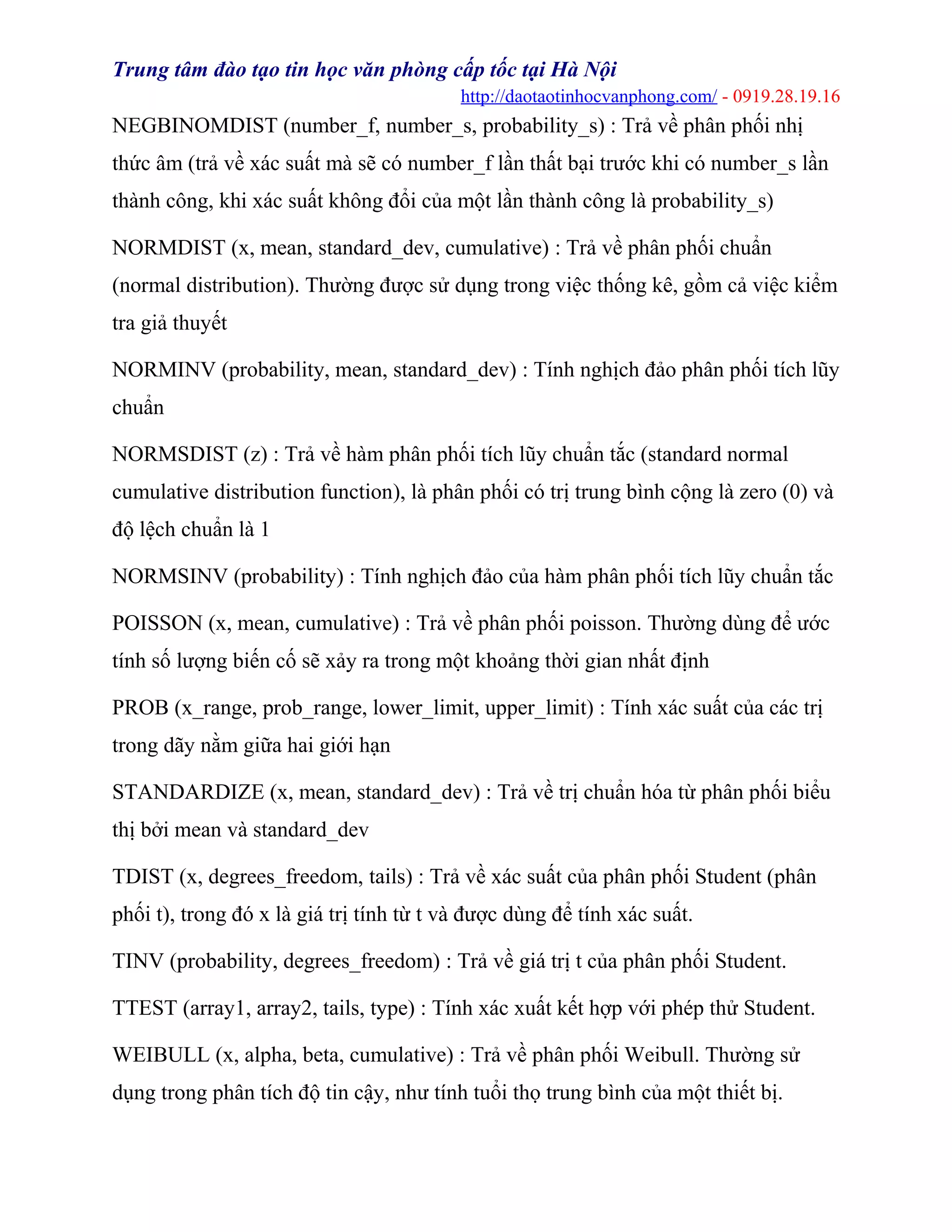 Trung tâm đào tạo tin học văn phòng cấp tốc tại Hà Nội
http://daotaotinhocvanphong.com/ - 0919.28.19.16
NEGBINOMDIST (number_f, number_s, probability_s) : Trả về phân phối nhị
thức âm (trả về xác suất mà sẽ có number_f lần thất bại trước khi có number_s lần
thành công, khi xác suất không đổi của một lần thành công là probability_s)
NORMDIST (x, mean, standard_dev, cumulative) : Trả về phân phối chuẩn
(normal distribution). Thường được sử dụng trong việc thống kê, gồm cả việc kiểm
tra giả thuyết
NORMINV (probability, mean, standard_dev) : Tính nghịch đảo phân phối tích lũy
chuẩn
NORMSDIST (z) : Trả về hàm phân phối tích lũy chuẩn tắc (standard normal
cumulative distribution function), là phân phối có trị trung bình cộng là zero (0) và
độ lệch chuẩn là 1
NORMSINV (probability) : Tính nghịch đảo của hàm phân phối tích lũy chuẩn tắc
POISSON (x, mean, cumulative) : Trả về phân phối poisson. Thường dùng để ước
tính số lượng biến cố sẽ xảy ra trong một khoảng thời gian nhất định
PROB (x_range, prob_range, lower_limit, upper_limit) : Tính xác suất của các trị
trong dãy nằm giữa hai giới hạn
STANDARDIZE (x, mean, standard_dev) : Trả về trị chuẩn hóa từ phân phối biểu
thị bởi mean và standard_dev
TDIST (x, degrees_freedom, tails) : Trả về xác suất của phân phối Student (phân
phối t), trong đó x là giá trị tính từ t và được dùng để tính xác suất.
TINV (probability, degrees_freedom) : Trả về giá trị t của phân phối Student.
TTEST (array1, array2, tails, type) : Tính xác xuất kết hợp với phép thử Student.
WEIBULL (x, alpha, beta, cumulative) : Trả về phân phối Weibull. Thường sử
dụng trong phân tích độ tin cậy, như tính tuổi thọ trung bình của một thiết bị.
 