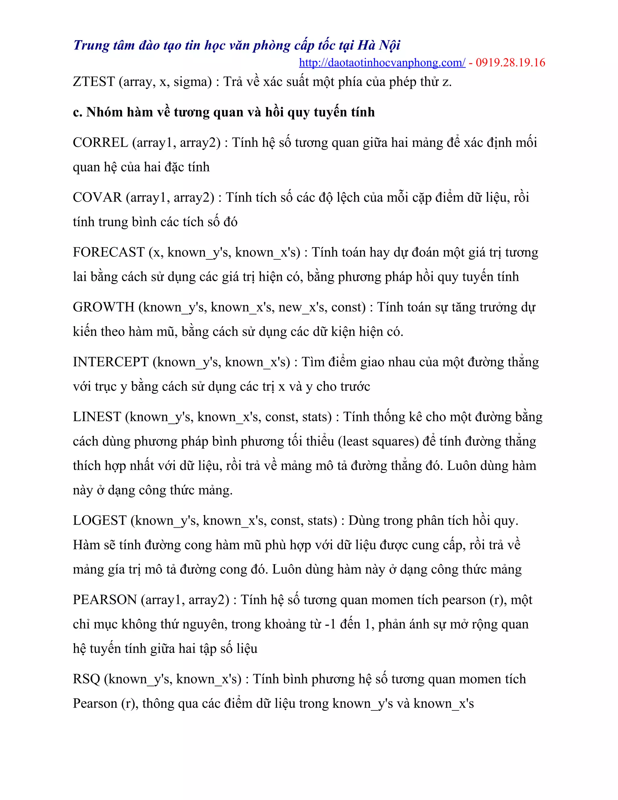 Trung tâm đào tạo tin học văn phòng cấp tốc tại Hà Nội
http://daotaotinhocvanphong.com/ - 0919.28.19.16
ZTEST (array, x, sigma) : Trả về xác suất một phía của phép thử z.
c. Nhóm hàm về tương quan và hồi quy tuyến tính
CORREL (array1, array2) : Tính hệ số tương quan giữa hai mảng để xác định mối
quan hệ của hai đặc tính
COVAR (array1, array2) : Tính tích số các độ lệch của mỗi cặp điểm dữ liệu, rồi
tính trung bình các tích số đó
FORECAST (x, known_y's, known_x's) : Tính toán hay dự đoán một giá trị tương
lai bằng cách sử dụng các giá trị hiện có, bằng phương pháp hồi quy tuyến tính
GROWTH (known_y's, known_x's, new_x's, const) : Tính toán sự tăng trưởng dự
kiến theo hàm mũ, bằng cách sử dụng các dữ kiện hiện có.
INTERCEPT (known_y's, known_x's) : Tìm điểm giao nhau của một đường thẳng
với trục y bằng cách sử dụng các trị x và y cho trước
LINEST (known_y's, known_x's, const, stats) : Tính thống kê cho một đường bằng
cách dùng phương pháp bình phương tối thiểu (least squares) để tính đường thẳng
thích hợp nhất với dữ liệu, rồi trả về mảng mô tả đường thẳng đó. Luôn dùng hàm
này ở dạng công thức mảng.
LOGEST (known_y's, known_x's, const, stats) : Dùng trong phân tích hồi quy.
Hàm sẽ tính đường cong hàm mũ phù hợp với dữ liệu được cung cấp, rồi trả về
mảng gía trị mô tả đường cong đó. Luôn dùng hàm này ở dạng công thức mảng
PEARSON (array1, array2) : Tính hệ số tương quan momen tích pearson (r), một
chỉ mục không thứ nguyên, trong khoảng từ -1 đến 1, phản ánh sự mở rộng quan
hệ tuyến tính giữa hai tập số liệu
RSQ (known_y's, known_x's) : Tính bình phương hệ số tương quan momen tích
Pearson (r), thông qua các điểm dữ liệu trong known_y's và known_x's
 