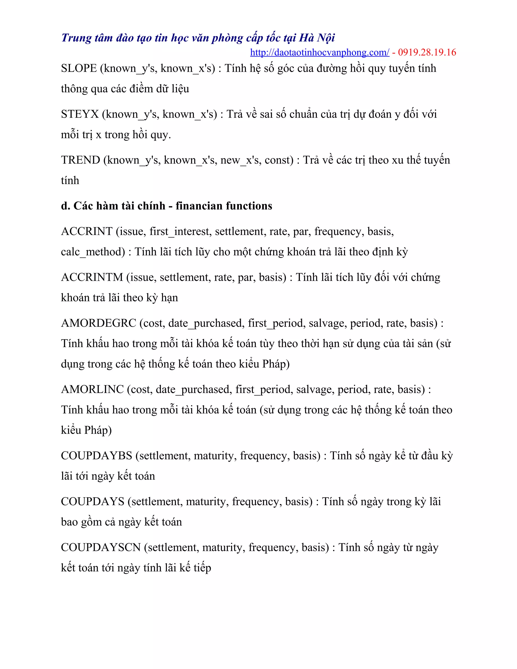 Trung tâm đào tạo tin học văn phòng cấp tốc tại Hà Nội
http://daotaotinhocvanphong.com/ - 0919.28.19.16
SLOPE (known_y's, known_x's) : Tính hệ số góc của đường hồi quy tuyến tính
thông qua các điềm dữ liệu
STEYX (known_y's, known_x's) : Trả về sai số chuẩn của trị dự đoán y đối với
mỗi trị x trong hồi quy.
TREND (known_y's, known_x's, new_x's, const) : Trả về các trị theo xu thế tuyến
tính
d. Các hàm tài chính - financian functions
ACCRINT (issue, first_interest, settlement, rate, par, frequency, basis,
calc_method) : Tính lãi tích lũy cho một chứng khoán trả lãi theo định kỳ
ACCRINTM (issue, settlement, rate, par, basis) : Tính lãi tích lũy đối với chứng
khoán trả lãi theo kỳ hạn
AMORDEGRC (cost, date_purchased, first_period, salvage, period, rate, basis) :
Tính khấu hao trong mỗi tài khóa kế toán tùy theo thời hạn sử dụng của tài sản (sử
dụng trong các hệ thống kế toán theo kiểu Pháp)
AMORLINC (cost, date_purchased, first_period, salvage, period, rate, basis) :
Tính khấu hao trong mỗi tài khóa kế toán (sử dụng trong các hệ thống kế toán theo
kiểu Pháp)
COUPDAYBS (settlement, maturity, frequency, basis) : Tính số ngày kể từ đầu kỳ
lãi tới ngày kết toán
COUPDAYS (settlement, maturity, frequency, basis) : Tính số ngày trong kỳ lãi
bao gồm cả ngày kết toán
COUPDAYSCN (settlement, maturity, frequency, basis) : Tính số ngày từ ngày
kết toán tới ngày tính lãi kế tiếp
 