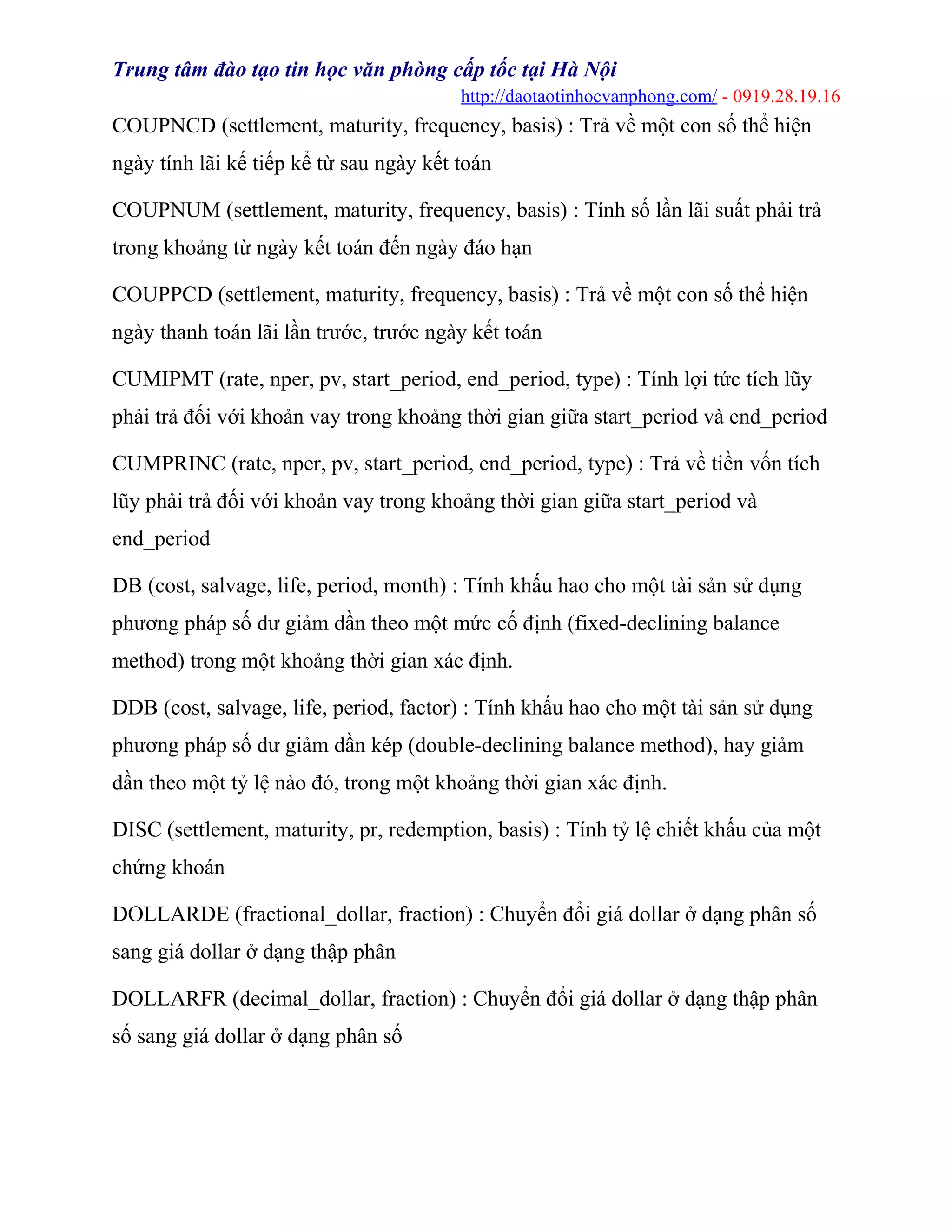Trung tâm đào tạo tin học văn phòng cấp tốc tại Hà Nội
http://daotaotinhocvanphong.com/ - 0919.28.19.16
COUPNCD (settlement, maturity, frequency, basis) : Trả về một con số thể hiện
ngày tính lãi kế tiếp kể từ sau ngày kết toán
COUPNUM (settlement, maturity, frequency, basis) : Tính số lần lãi suất phải trả
trong khoảng từ ngày kết toán đến ngày đáo hạn
COUPPCD (settlement, maturity, frequency, basis) : Trả về một con số thể hiện
ngày thanh toán lãi lần trước, trước ngày kết toán
CUMIPMT (rate, nper, pv, start_period, end_period, type) : Tính lợi tức tích lũy
phải trả đối với khoản vay trong khoảng thời gian giữa start_period và end_period
CUMPRINC (rate, nper, pv, start_period, end_period, type) : Trả về tiền vốn tích
lũy phải trả đối với khoản vay trong khoảng thời gian giữa start_period và
end_period
DB (cost, salvage, life, period, month) : Tính khấu hao cho một tài sản sử dụng
phương pháp số dư giảm dần theo một mức cố định (fixed-declining balance
method) trong một khoảng thời gian xác định.
DDB (cost, salvage, life, period, factor) : Tính khấu hao cho một tài sản sử dụng
phương pháp số dư giảm dần kép (double-declining balance method), hay giảm
dần theo một tỷ lệ nào đó, trong một khoảng thời gian xác định.
DISC (settlement, maturity, pr, redemption, basis) : Tính tỷ lệ chiết khấu của một
chứng khoán
DOLLARDE (fractional_dollar, fraction) : Chuyển đổi giá dollar ở dạng phân số
sang giá dollar ở dạng thập phân
DOLLARFR (decimal_dollar, fraction) : Chuyển đổi giá dollar ở dạng thập phân
số sang giá dollar ở dạng phân số
 