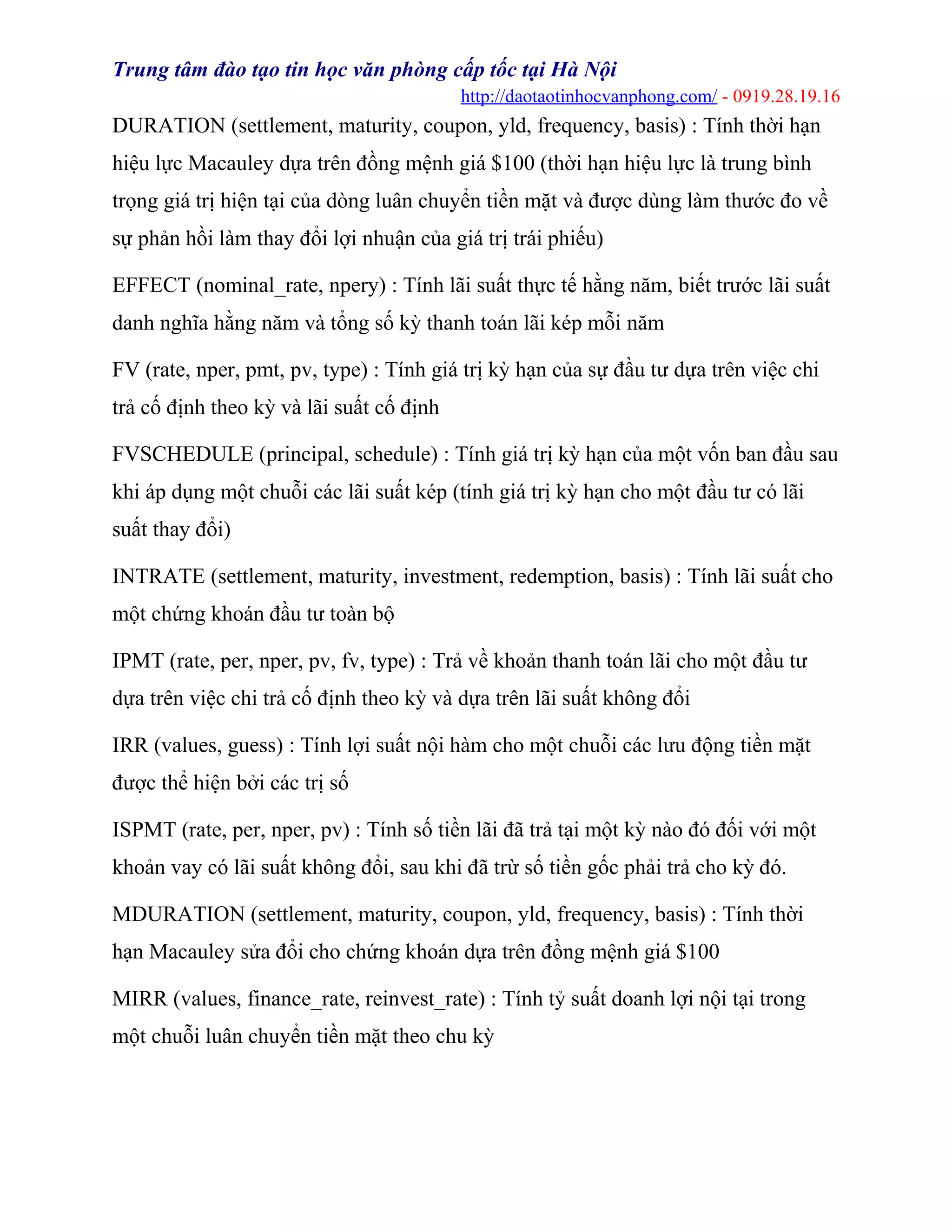 Trung tâm đào tạo tin học văn phòng cấp tốc tại Hà Nội
http://daotaotinhocvanphong.com/ - 0919.28.19.16
DURATION (settlement, maturity, coupon, yld, frequency, basis) : Tính thời hạn
hiệu lực Macauley dựa trên đồng mệnh giá $100 (thời hạn hiệu lực là trung bình
trọng giá trị hiện tại của dòng luân chuyển tiền mặt và được dùng làm thước đo về
sự phản hồi làm thay đổi lợi nhuận của giá trị trái phiếu)
EFFECT (nominal_rate, npery) : Tính lãi suất thực tế hằng năm, biết trước lãi suất
danh nghĩa hằng năm và tổng số kỳ thanh toán lãi kép mỗi năm
FV (rate, nper, pmt, pv, type) : Tính giá trị kỳ hạn của sự đầu tư dựa trên việc chi
trả cố định theo kỳ và lãi suất cố định
FVSCHEDULE (principal, schedule) : Tính giá trị kỳ hạn của một vốn ban đầu sau
khi áp dụng một chuỗi các lãi suất kép (tính giá trị kỳ hạn cho một đầu tư có lãi
suất thay đổi)
INTRATE (settlement, maturity, investment, redemption, basis) : Tính lãi suất cho
một chứng khoán đầu tư toàn bộ
IPMT (rate, per, nper, pv, fv, type) : Trả về khoản thanh toán lãi cho một đầu tư
dựa trên việc chi trả cố định theo kỳ và dựa trên lãi suất không đổi
IRR (values, guess) : Tính lợi suất nội hàm cho một chuỗi các lưu động tiền mặt
được thể hiện bởi các trị số
ISPMT (rate, per, nper, pv) : Tính số tiền lãi đã trả tại một kỳ nào đó đối với một
khoản vay có lãi suất không đổi, sau khi đã trừ số tiền gốc phải trả cho kỳ đó.
MDURATION (settlement, maturity, coupon, yld, frequency, basis) : Tính thời
hạn Macauley sửa đổi cho chứng khoán dựa trên đồng mệnh giá $100
MIRR (values, finance_rate, reinvest_rate) : Tính tỷ suất doanh lợi nội tại trong
một chuỗi luân chuyển tiền mặt theo chu kỳ
 