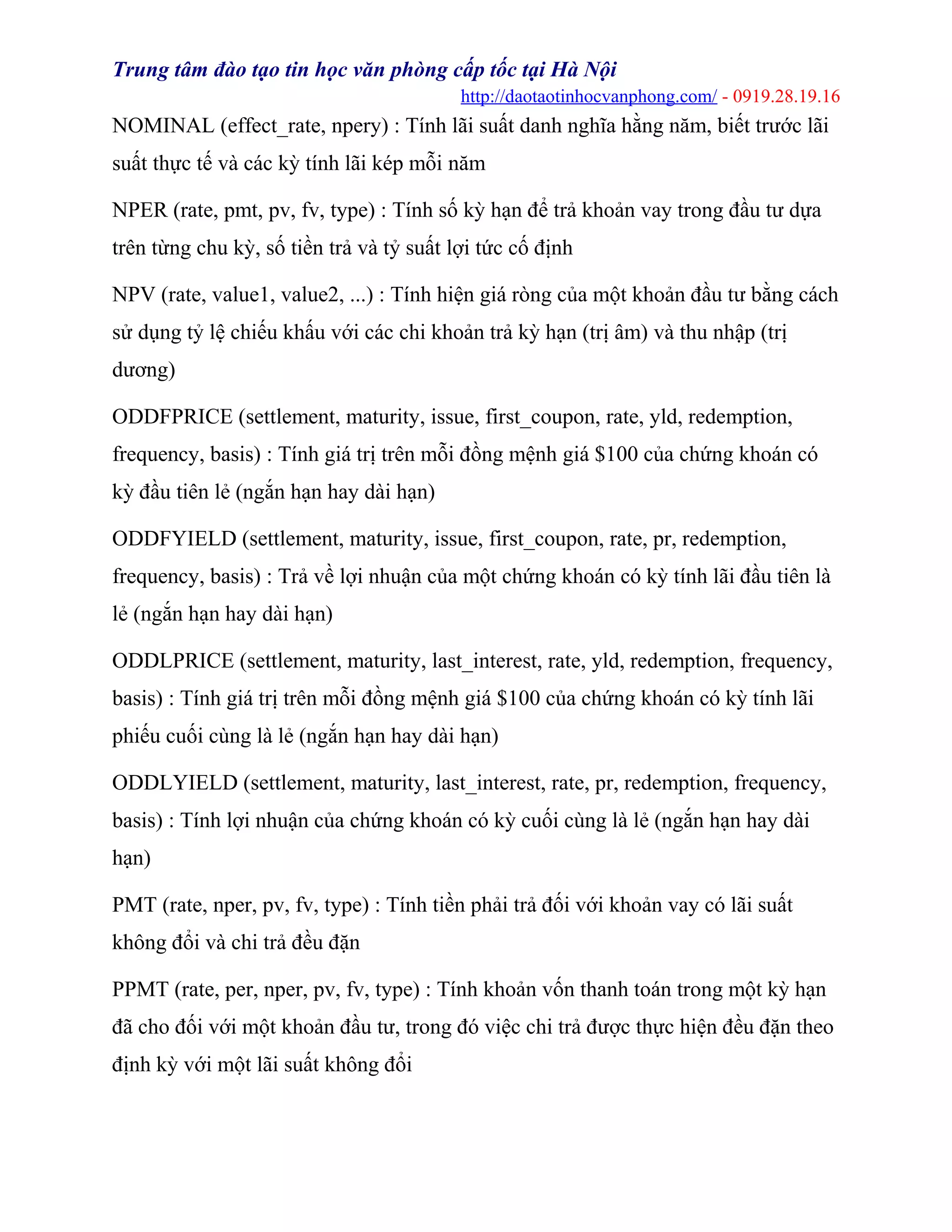 Trung tâm đào tạo tin học văn phòng cấp tốc tại Hà Nội
http://daotaotinhocvanphong.com/ - 0919.28.19.16
NOMINAL (effect_rate, npery) : Tính lãi suất danh nghĩa hằng năm, biết trước lãi
suất thực tế và các kỳ tính lãi kép mỗi năm
NPER (rate, pmt, pv, fv, type) : Tính số kỳ hạn để trả khoản vay trong đầu tư dựa
trên từng chu kỳ, số tiền trả và tỷ suất lợi tức cố định
NPV (rate, value1, value2, ...) : Tính hiện giá ròng của một khoản đầu tư bằng cách
sử dụng tỷ lệ chiếu khấu với các chi khoản trả kỳ hạn (trị âm) và thu nhập (trị
dương)
ODDFPRICE (settlement, maturity, issue, first_coupon, rate, yld, redemption,
frequency, basis) : Tính giá trị trên mỗi đồng mệnh giá $100 của chứng khoán có
kỳ đầu tiên lẻ (ngắn hạn hay dài hạn)
ODDFYIELD (settlement, maturity, issue, first_coupon, rate, pr, redemption,
frequency, basis) : Trả về lợi nhuận của một chứng khoán có kỳ tính lãi đầu tiên là
lẻ (ngắn hạn hay dài hạn)
ODDLPRICE (settlement, maturity, last_interest, rate, yld, redemption, frequency,
basis) : Tính giá trị trên mỗi đồng mệnh giá $100 của chứng khoán có kỳ tính lãi
phiếu cuối cùng là lẻ (ngắn hạn hay dài hạn)
ODDLYIELD (settlement, maturity, last_interest, rate, pr, redemption, frequency,
basis) : Tính lợi nhuận của chứng khoán có kỳ cuối cùng là lẻ (ngắn hạn hay dài
hạn)
PMT (rate, nper, pv, fv, type) : Tính tiền phải trả đối với khoản vay có lãi suất
không đổi và chi trả đều đặn
PPMT (rate, per, nper, pv, fv, type) : Tính khoản vốn thanh toán trong một kỳ hạn
đã cho đối với một khoản đầu tư, trong đó việc chi trả được thực hiện đều đặn theo
định kỳ với một lãi suất không đổi
 