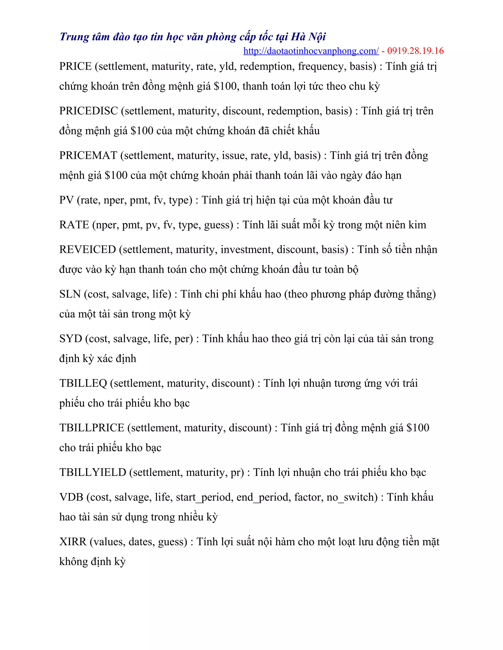 Trung tâm đào tạo tin học văn phòng cấp tốc tại Hà Nội
http://daotaotinhocvanphong.com/ - 0919.28.19.16
PRICE (settlement, maturity, rate, yld, redemption, frequency, basis) : Tính giá trị
chứng khoán trên đồng mệnh giá $100, thanh toán lợi tức theo chu kỳ
PRICEDISC (settlement, maturity, discount, redemption, basis) : Tính giá trị trên
đồng mệnh giá $100 của một chứng khoán đã chiết khấu
PRICEMAT (settlement, maturity, issue, rate, yld, basis) : Tính giá trị trên đồng
mệnh giá $100 của một chứng khoán phải thanh toán lãi vào ngày đáo hạn
PV (rate, nper, pmt, fv, type) : Tính giá trị hiện tại của một khoản đầu tư
RATE (nper, pmt, pv, fv, type, guess) : Tính lãi suất mỗi kỳ trong một niên kim
REVEICED (settlement, maturity, investment, discount, basis) : Tính số tiền nhận
được vào kỳ hạn thanh toán cho một chứng khoán đầu tư toàn bộ
SLN (cost, salvage, life) : Tính chi phí khấu hao (theo phương pháp đường thẳng)
của một tài sản trong một kỳ
SYD (cost, salvage, life, per) : Tính khấu hao theo giá trị còn lại của tài sản trong
định kỳ xác định
TBILLEQ (settlement, maturity, discount) : Tính lợi nhuận tương ứng với trái
phiếu cho trái phiếu kho bạc
TBILLPRICE (settlement, maturity, discount) : Tính giá trị đồng mệnh giá $100
cho trái phiếu kho bạc
TBILLYIELD (settlement, maturity, pr) : Tính lợi nhuận cho trái phiếu kho bạc
VDB (cost, salvage, life, start_period, end_period, factor, no_switch) : Tính khấu
hao tài sản sử dụng trong nhiều kỳ
XIRR (values, dates, guess) : Tính lợi suất nội hàm cho một loạt lưu động tiền mặt
không định kỳ
 