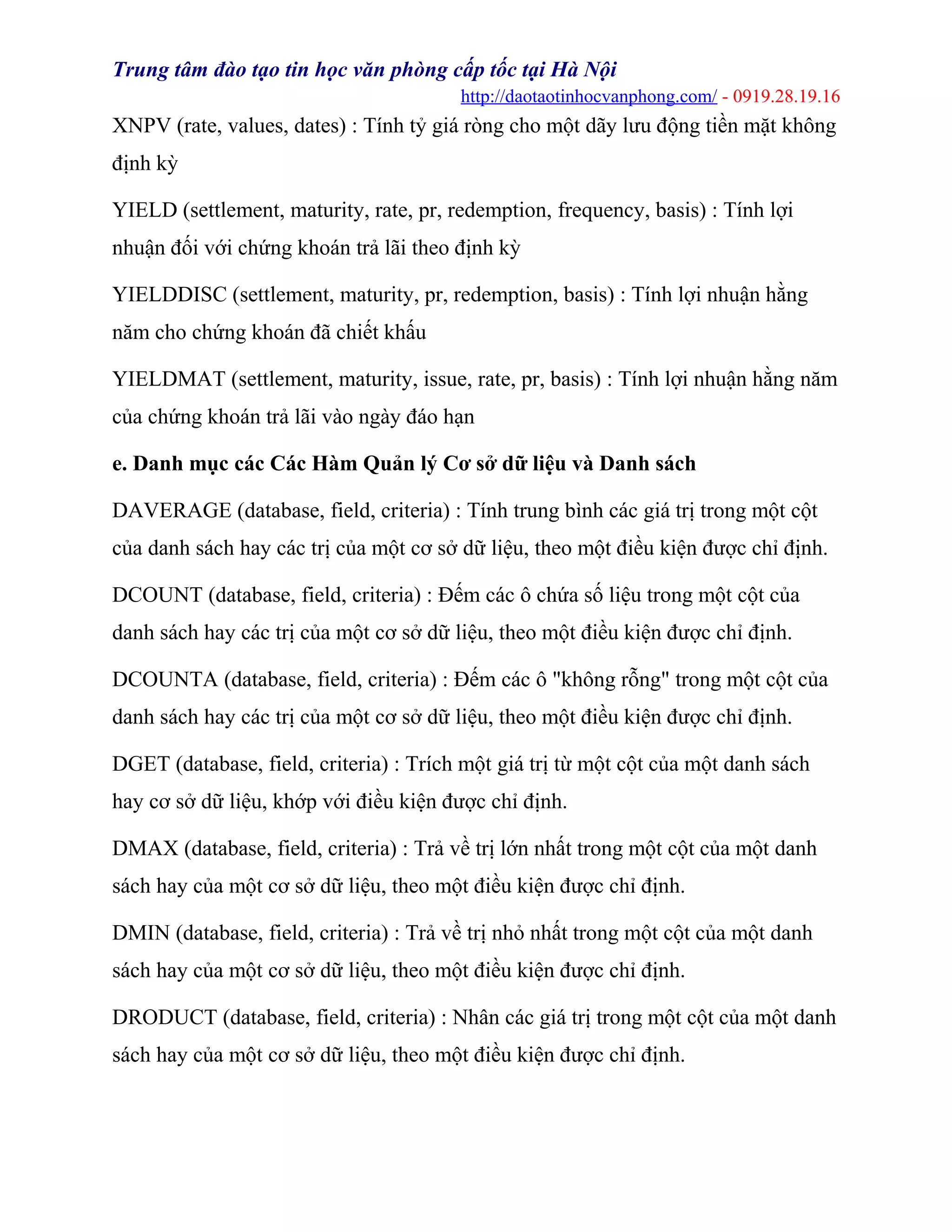 Trung tâm đào tạo tin học văn phòng cấp tốc tại Hà Nội
http://daotaotinhocvanphong.com/ - 0919.28.19.16
XNPV (rate, values, dates) : Tính tỷ giá ròng cho một dãy lưu động tiền mặt không
định kỳ
YIELD (settlement, maturity, rate, pr, redemption, frequency, basis) : Tính lợi
nhuận đối với chứng khoán trả lãi theo định kỳ
YIELDDISC (settlement, maturity, pr, redemption, basis) : Tính lợi nhuận hằng
năm cho chứng khoán đã chiết khấu
YIELDMAT (settlement, maturity, issue, rate, pr, basis) : Tính lợi nhuận hằng năm
của chứng khoán trả lãi vào ngày đáo hạn
e. Danh mục các Các Hàm Quản lý Cơ sở dữ liệu và Danh sách
DAVERAGE (database, field, criteria) : Tính trung bình các giá trị trong một cột
của danh sách hay các trị của một cơ sở dữ liệu, theo một điều kiện được chỉ định.
DCOUNT (database, field, criteria) : Đếm các ô chứa số liệu trong một cột của
danh sách hay các trị của một cơ sở dữ liệu, theo một điều kiện được chỉ định.
DCOUNTA (database, field, criteria) : Đếm các ô "không rỗng" trong một cột của
danh sách hay các trị của một cơ sở dữ liệu, theo một điều kiện được chỉ định.
DGET (database, field, criteria) : Trích một giá trị từ một cột của một danh sách
hay cơ sở dữ liệu, khớp với điều kiện được chỉ định.
DMAX (database, field, criteria) : Trả về trị lớn nhất trong một cột của một danh
sách hay của một cơ sở dữ liệu, theo một điều kiện được chỉ định.
DMIN (database, field, criteria) : Trả về trị nhỏ nhất trong một cột của một danh
sách hay của một cơ sở dữ liệu, theo một điều kiện được chỉ định.
DRODUCT (database, field, criteria) : Nhân các giá trị trong một cột của một danh
sách hay của một cơ sở dữ liệu, theo một điều kiện được chỉ định.
 