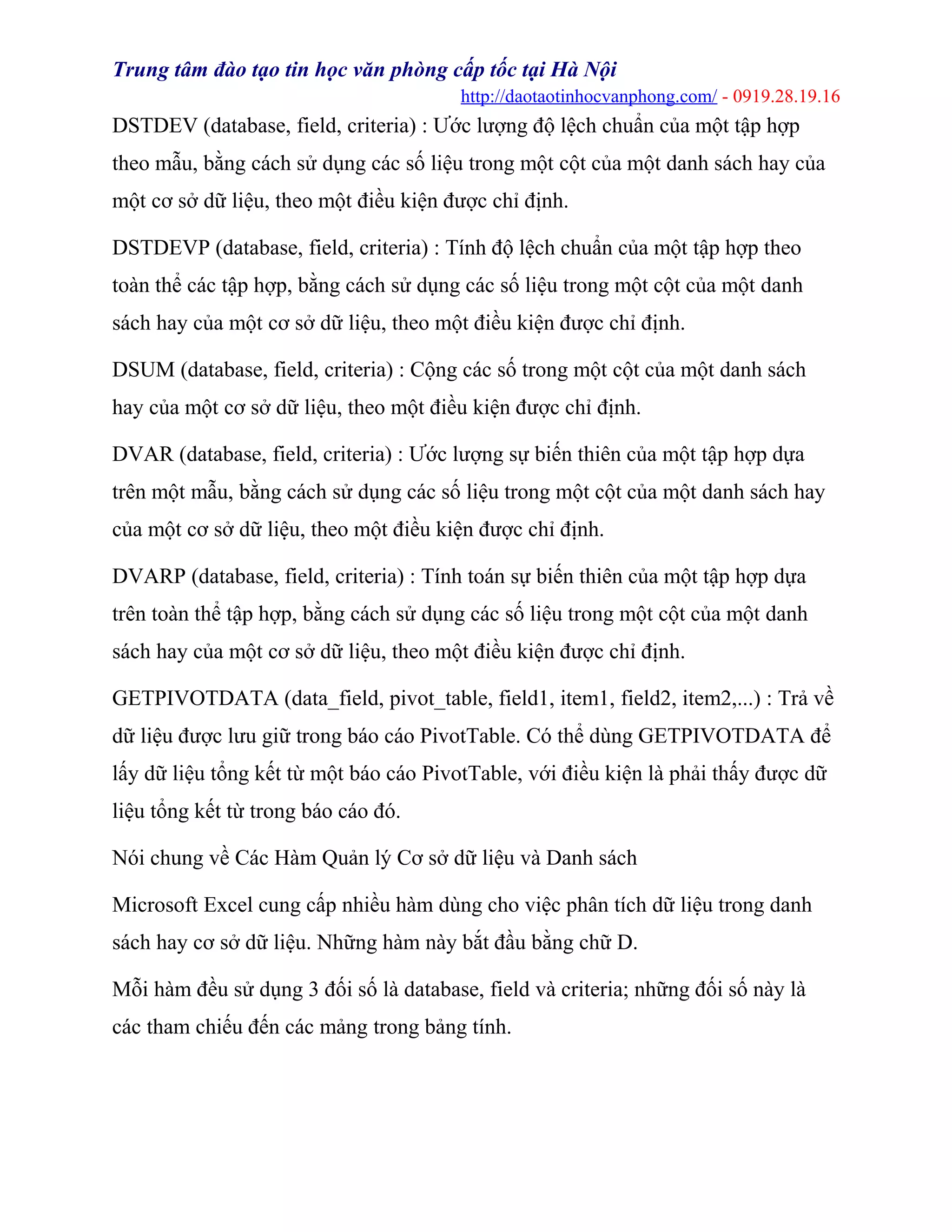 Trung tâm đào tạo tin học văn phòng cấp tốc tại Hà Nội
http://daotaotinhocvanphong.com/ - 0919.28.19.16
DSTDEV (database, field, criteria) : Ước lượng độ lệch chuẩn của một tập hợp
theo mẫu, bằng cách sử dụng các số liệu trong một cột của một danh sách hay của
một cơ sở dữ liệu, theo một điều kiện được chỉ định.
DSTDEVP (database, field, criteria) : Tính độ lệch chuẩn của một tập hợp theo
toàn thể các tập hợp, bằng cách sử dụng các số liệu trong một cột của một danh
sách hay của một cơ sở dữ liệu, theo một điều kiện được chỉ định.
DSUM (database, field, criteria) : Cộng các số trong một cột của một danh sách
hay của một cơ sở dữ liệu, theo một điều kiện được chỉ định.
DVAR (database, field, criteria) : Ước lượng sự biến thiên của một tập hợp dựa
trên một mẫu, bằng cách sử dụng các số liệu trong một cột của một danh sách hay
của một cơ sở dữ liệu, theo một điều kiện được chỉ định.
DVARP (database, field, criteria) : Tính toán sự biến thiên của một tập hợp dựa
trên toàn thể tập hợp, bằng cách sử dụng các số liệu trong một cột của một danh
sách hay của một cơ sở dữ liệu, theo một điều kiện được chỉ định.
GETPIVOTDATA (data_field, pivot_table, field1, item1, field2, item2,...) : Trả về
dữ liệu được lưu giữ trong báo cáo PivotTable. Có thể dùng GETPIVOTDATA để
lấy dữ liệu tổng kết từ một báo cáo PivotTable, với điều kiện là phải thấy được dữ
liệu tổng kết từ trong báo cáo đó.
Nói chung về Các Hàm Quản lý Cơ sở dữ liệu và Danh sách
Microsoft Excel cung cấp nhiều hàm dùng cho việc phân tích dữ liệu trong danh
sách hay cơ sở dữ liệu. Những hàm này bắt đầu bằng chữ D.
Mỗi hàm đều sử dụng 3 đối số là database, field và criteria; những đối số này là
các tham chiếu đến các mảng trong bảng tính.
 