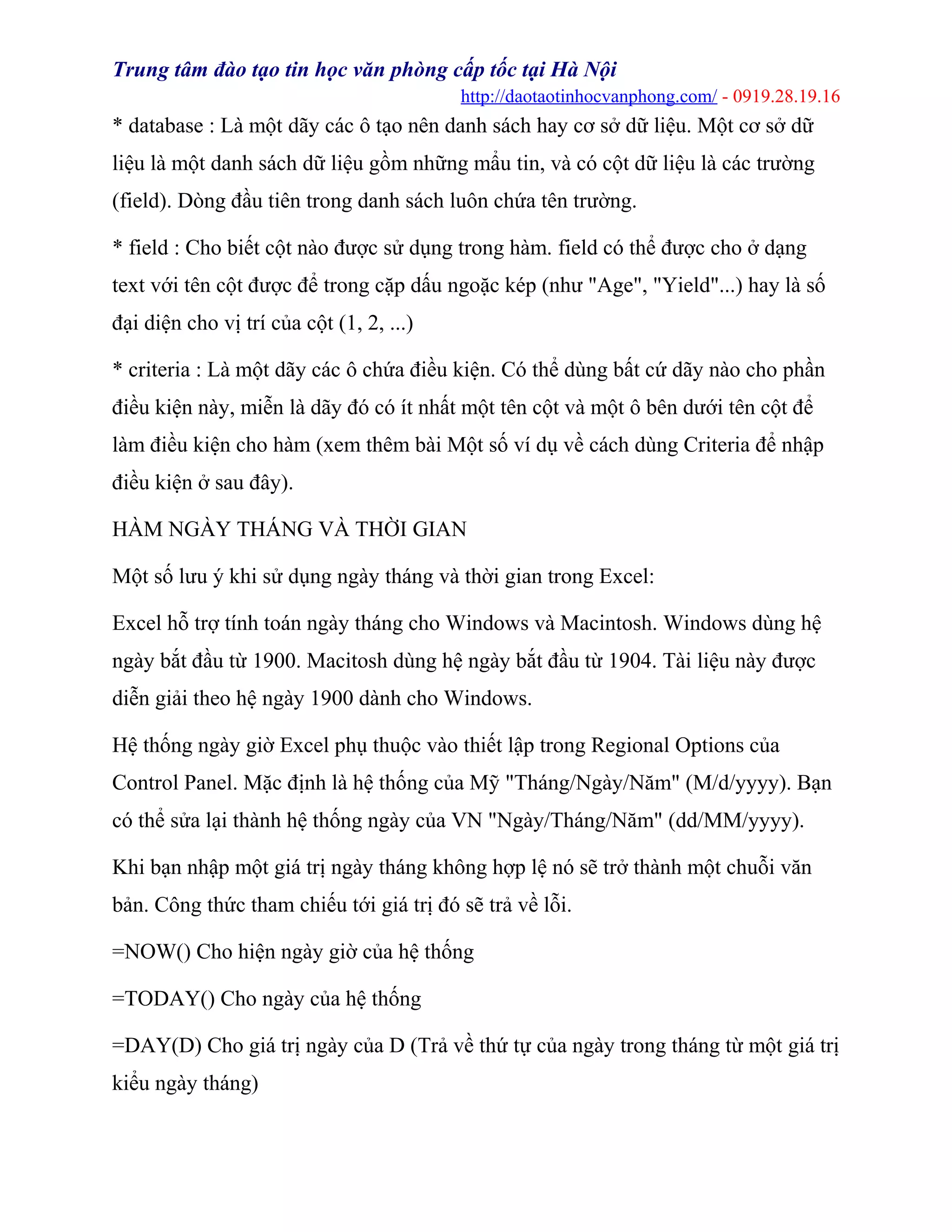 Trung tâm đào tạo tin học văn phòng cấp tốc tại Hà Nội
http://daotaotinhocvanphong.com/ - 0919.28.19.16
* database : Là một dãy các ô tạo nên danh sách hay cơ sở dữ liệu. Một cơ sở dữ
liệu là một danh sách dữ liệu gồm những mẩu tin, và có cột dữ liệu là các trường
(field). Dòng đầu tiên trong danh sách luôn chứa tên trường.
* field : Cho biết cột nào được sử dụng trong hàm. field có thể được cho ở dạng
text với tên cột được để trong cặp dấu ngoặc kép (như "Age", "Yield"...) hay là số
đại diện cho vị trí của cột (1, 2, ...)
* criteria : Là một dãy các ô chứa điều kiện. Có thể dùng bất cứ dãy nào cho phần
điều kiện này, miễn là dãy đó có ít nhất một tên cột và một ô bên dưới tên cột để
làm điều kiện cho hàm (xem thêm bài Một số ví dụ về cách dùng Criteria để nhập
điều kiện ở sau đây).
HÀM NGÀY THÁNG VÀ THỜI GIAN
Một số lưu ý khi sử dụng ngày tháng và thời gian trong Excel:
Excel hỗ trợ tính toán ngày tháng cho Windows và Macintosh. Windows dùng hệ
ngày bắt đầu từ 1900. Macitosh dùng hệ ngày bắt đầu từ 1904. Tài liệu này được
diễn giải theo hệ ngày 1900 dành cho Windows.
Hệ thống ngày giờ Excel phụ thuộc vào thiết lập trong Regional Options của
Control Panel. Mặc định là hệ thống của Mỹ "Tháng/Ngày/Năm" (M/d/yyyy). Bạn
có thể sửa lại thành hệ thống ngày của VN "Ngày/Tháng/Năm" (dd/MM/yyyy).
Khi bạn nhập một giá trị ngày tháng không hợp lệ nó sẽ trở thành một chuỗi văn
bản. Công thức tham chiếu tới giá trị đó sẽ trả về lỗi.
=NOW() Cho hiện ngày giờ của hệ thống
=TODAY() Cho ngày của hệ thống
=DAY(D) Cho giá trị ngày của D (Trả về thứ tự của ngày trong tháng từ một giá trị
kiểu ngày tháng)
 