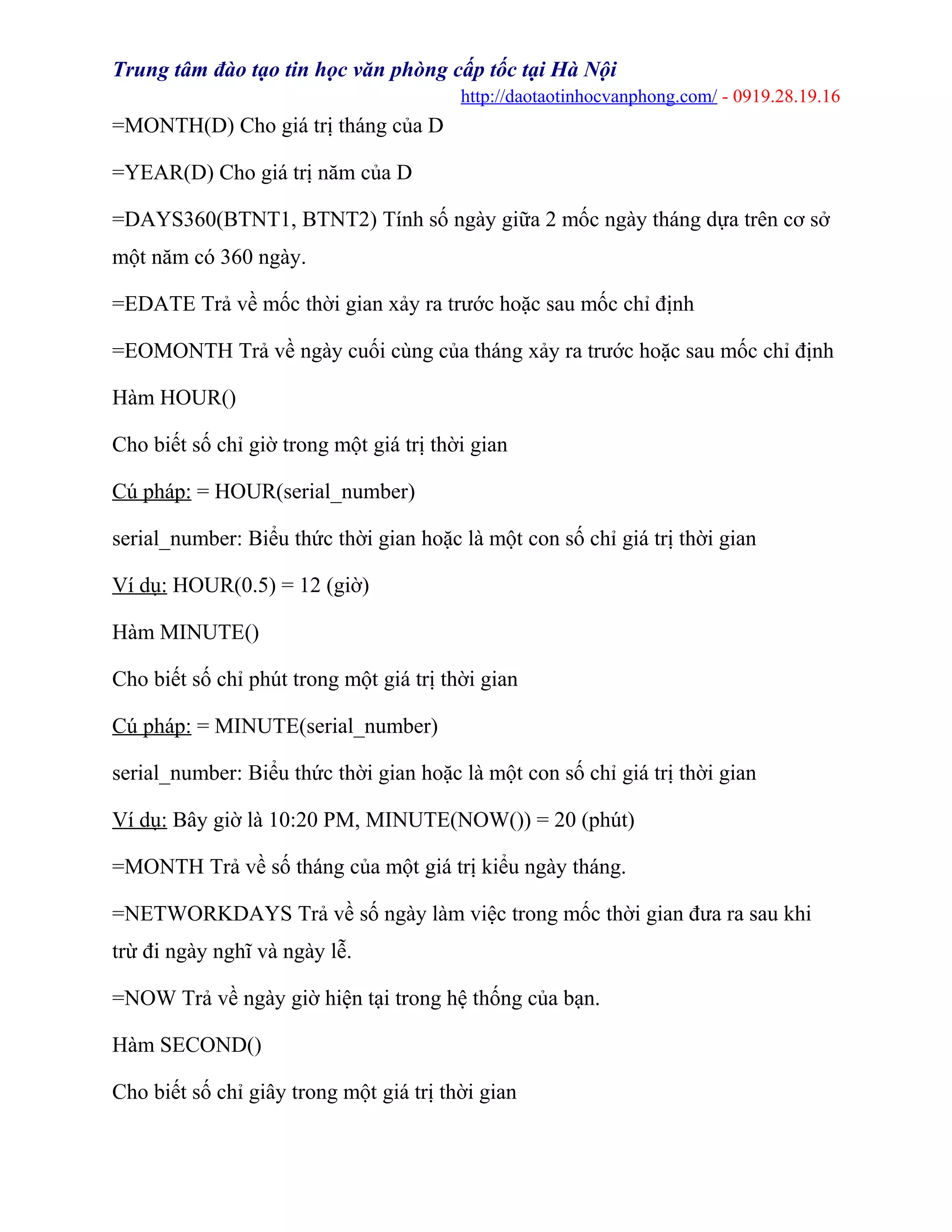 Trung tâm đào tạo tin học văn phòng cấp tốc tại Hà Nội
http://daotaotinhocvanphong.com/ - 0919.28.19.16
=MONTH(D) Cho giá trị tháng của D
=YEAR(D) Cho giá trị năm của D
=DAYS360(BTNT1, BTNT2) Tính số ngày giữa 2 mốc ngày tháng dựa trên cơ sở
một năm có 360 ngày.
=EDATE Trả về mốc thời gian xảy ra trước hoặc sau mốc chỉ định
=EOMONTH Trả về ngày cuối cùng của tháng xảy ra trước hoặc sau mốc chỉ định
Hàm HOUR()
Cho biết số chỉ giờ trong một giá trị thời gian
Cú pháp: = HOUR(serial_number)
serial_number: Biểu thức thời gian hoặc là một con số chỉ giá trị thời gian
Ví dụ: HOUR(0.5) = 12 (giờ)
Hàm MINUTE()
Cho biết số chỉ phút trong một giá trị thời gian
Cú pháp: = MINUTE(serial_number)
serial_number: Biểu thức thời gian hoặc là một con số chỉ giá trị thời gian
Ví dụ: Bây giờ là 10:20 PM, MINUTE(NOW()) = 20 (phút)
=MONTH Trả về số tháng của một giá trị kiểu ngày tháng.
=NETWORKDAYS Trả về số ngày làm việc trong mốc thời gian đưa ra sau khi
trừ đi ngày nghĩ và ngày lễ.
=NOW Trả về ngày giờ hiện tại trong hệ thống của bạn.
Hàm SECOND()
Cho biết số chỉ giây trong một giá trị thời gian
 