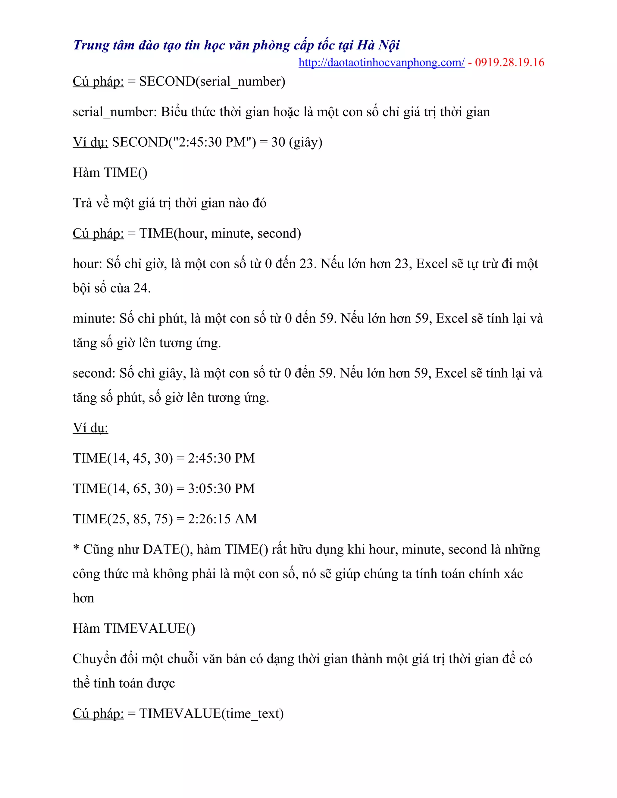 Trung tâm đào tạo tin học văn phòng cấp tốc tại Hà Nội
http://daotaotinhocvanphong.com/ - 0919.28.19.16
Cú pháp: = SECOND(serial_number)
serial_number: Biểu thức thời gian hoặc là một con số chỉ giá trị thời gian
Ví dụ: SECOND("2:45:30 PM") = 30 (giây)
Hàm TIME()
Trả về một giá trị thời gian nào đó
Cú pháp: = TIME(hour, minute, second)
hour: Số chỉ giờ, là một con số từ 0 đến 23. Nếu lớn hơn 23, Excel sẽ tự trừ đi một
bội số của 24.
minute: Số chỉ phút, là một con số từ 0 đến 59. Nếu lớn hơn 59, Excel sẽ tính lại và
tăng số giờ lên tương ứng.
second: Số chỉ giây, là một con số từ 0 đến 59. Nếu lớn hơn 59, Excel sẽ tính lại và
tăng số phút, số giờ lên tương ứng.
Ví dụ:
TIME(14, 45, 30) = 2:45:30 PM
TIME(14, 65, 30) = 3:05:30 PM
TIME(25, 85, 75) = 2:26:15 AM
* Cũng như DATE(), hàm TIME() rất hữu dụng khi hour, minute, second là những
công thức mà không phải là một con số, nó sẽ giúp chúng ta tính toán chính xác
hơn
Hàm TIMEVALUE()
Chuyển đổi một chuỗi văn bản có dạng thời gian thành một giá trị thời gian để có
thể tính toán được
Cú pháp: = TIMEVALUE(time_text)
 
