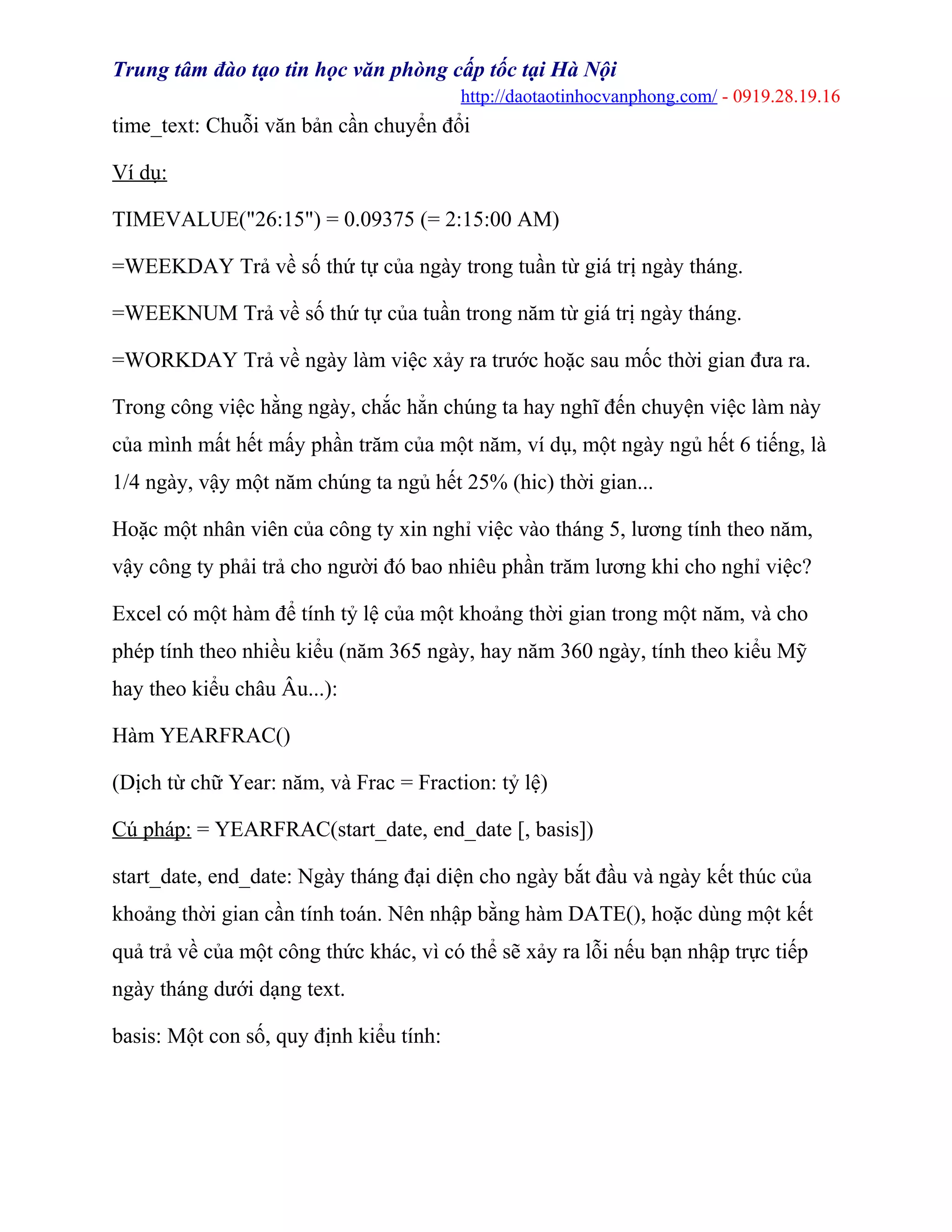 Trung tâm đào tạo tin học văn phòng cấp tốc tại Hà Nội
http://daotaotinhocvanphong.com/ - 0919.28.19.16
time_text: Chuỗi văn bản cần chuyển đổi
Ví dụ:
TIMEVALUE("26:15") = 0.09375 (= 2:15:00 AM)
=WEEKDAY Trả về số thứ tự của ngày trong tuần từ giá trị ngày tháng.
=WEEKNUM Trả về số thứ tự của tuần trong năm từ giá trị ngày tháng.
=WORKDAY Trả về ngày làm việc xảy ra trước hoặc sau mốc thời gian đưa ra.
Trong công việc hằng ngày, chắc hẳn chúng ta hay nghĩ đến chuyện việc làm này
của mình mất hết mấy phần trăm của một năm, ví dụ, một ngày ngủ hết 6 tiếng, là
1/4 ngày, vậy một năm chúng ta ngủ hết 25% (hic) thời gian...
Hoặc một nhân viên của công ty xin nghỉ việc vào tháng 5, lương tính theo năm,
vậy công ty phải trả cho người đó bao nhiêu phần trăm lương khi cho nghỉ việc?
Excel có một hàm để tính tỷ lệ của một khoảng thời gian trong một năm, và cho
phép tính theo nhiều kiểu (năm 365 ngày, hay năm 360 ngày, tính theo kiểu Mỹ
hay theo kiểu châu Âu...):
Hàm YEARFRAC()
(Dịch từ chữ Year: năm, và Frac = Fraction: tỷ lệ)
Cú pháp: = YEARFRAC(start_date, end_date [, basis])
start_date, end_date: Ngày tháng đại diện cho ngày bắt đầu và ngày kết thúc của
khoảng thời gian cần tính toán. Nên nhập bằng hàm DATE(), hoặc dùng một kết
quả trả về của một công thức khác, vì có thể sẽ xảy ra lỗi nếu bạn nhập trực tiếp
ngày tháng dưới dạng text.
basis: Một con số, quy định kiểu tính:
 