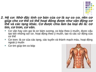 2. Hệ cơ: Nhờ đặc tính cơ bản của cơ là sự co cơ, nên cơ
giúp cho cơ thể có thể hoạt động được như vận động cơ
thể và các tạng khác. Cơ được chia làm ba loại đó là: cơ
tim, cơ trơn, cơ vân.
 Cơ vân hay còn gọi là cơ bám xương, co bóp theo ý muốn, được cấu
tạo bởi những sợi cơ, hoạt động theo ý muốn, tạo ra các cử động của
cơ thể
 Cơ trơn: là cơ của các tạng, các tuyến và thành mạch máu, hoạt động
ngoài ý muốn
 Cơ tim giúp tim co bóp
 