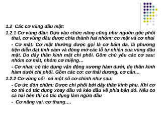 1.2 Các cơ vùng đầu mặt:
1.2.1 Cơ vùng đầu: Dựa vào chức năng cũng như nguồn gốc phôi
thai, cơ vùng đầu được chia thành hai nhóm: cơ mặt và cơ nhai
- Cơ mặt: Cơ mặt thường được gọi là cơ bám da, là phương
tiện diễn đạt tình cảm và đóng mở các lỗ tự nhiên của vùng đầu
mặt. Do dây thần kinh mặt chi phối. Gồm chủ yếu các cơ sau:
nhóm cơ mắt, nhóm cơ miệng…
- Cơ nhai: có tác dụng vận động xương hàm dưới, do thần kinh
hàm dưới chi phối. Gồm các cơ: cơ thái dương, cơ cắn…
1.2.2 Cơ vùng cổ: có một số cơ chính như sau:
- Cơ ức đòn chũm: Được chi phối bởi dây thần kinh phụ. Khi cơ
co thì có tác dụng xoay đầu và kéo đầu về phía bên đó. Nếu co
cả hai bên thì có tác dụng làm ngữa đầu
- Cơ nâng vai, cơ thang….
 