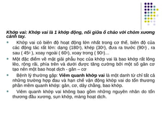 Khớp vai: Khớp vai là 1 khớp động, nối giữa ổ chảo với chỏm xương
cánh tay.
 Khớp vai có biên độ hoạt động lớn nhất trong cơ thể, biên độ của
các động tác rất lớn: dạng (1800), khép (300), đưa ra trước (900) , ra
sau ( 450 ), xoay ngoài ( 600), xoay trong ( 900)…
 Một đặc điểm về mặt giải phẫu học của khớp vai là bao khớp rất lỏng
lẻo, rộng rãi, phía trên và dưới được tăng cường bởi một số gân cơ
tạo nên một bao hoạt dịch - gân – cơ
 Bệnh lý thường gặp: Viêm quanh khớp vai là một danh từ chỉ tất cả
những trường hợp đau và hạn chế vận động khớp vai do tổn thương
phần mềm quanh khớp: gân, cơ, dây chằng, bao khớp.
 Viêm quanh khớp vai không bao gồm những nguyên nhân do tổn
thương đầu xương, sụn khớp, màng hoạt dịch.
 