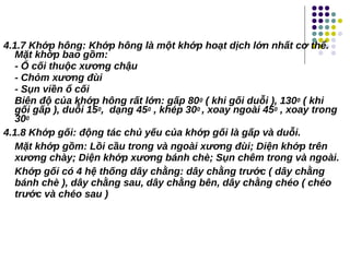 4.1.7 Khớp hông: Khớp hông là một khớp hoạt dịch lớn nhất cơ thể.
Mặt khớp bao gồm:
- Ổ cối thuộc xương chậu
- Chỏm xương đùi
- Sụn viền ổ cối
Biên độ của khớp hông rất lớn: gấp 800 ( khi gối duỗi ), 1300 ( khi
gối gấp ), duỗi 150, dạng 450 , khép 300 , xoay ngoài 450 , xoay trong
300
4.1.8 Khớp gối: động tác chủ yếu của khớp gối là gấp và duỗi.
Mặt khớp gồm: Lồi cầu trong và ngoài xương đùi; Diện khớp trên
xương chày; Diện khớp xương bánh chè; Sụn chêm trong và ngoài.
Khớp gối có 4 hệ thống dây chằng: dây chằng trước ( dây chằng
bánh chè ), dây chằng sau, dây chằng bên, dây chằng chéo ( chéo
trước và chéo sau )
 