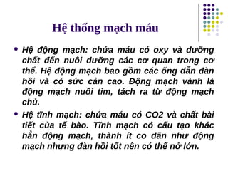 Hệ thống mạch máu
 Hệ động mạch: chứa máu có oxy và dưỡng
chất đến nuôi dưỡng các cơ quan trong cơ
thể. Hệ động mạch bao gồm các ống dẫn đàn
hồi và có sức cản cao. Động mạch vành là
động mạch nuôi tim, tách ra từ động mạch
chủ.
 Hệ tĩnh mạch: chứa máu có CO2 và chất bài
tiết của tế bào. Tĩnh mạch có cấu tạo khác
hẳn động mạch, thành ít co dãn như động
mạch nhưng đàn hồi tốt nên có thể nở lớn.
 