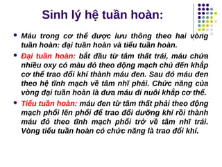 Sinh lý hệ tuần hoàn:
 Máu trong cơ thể được lưu thông theo hai vòng
tuần hoàn: đại tuần hoàn và tiểu tuần hoàn.
 Đại tuần hoàn: bắt đầu từ tâm thất trái, máu chứa
nhiều oxy có màu đỏ theo động mạch chủ đến khắp
cơ thể trao đổi khí thành máu đen. Sau đó máu đen
theo hệ tĩnh mạch về tâm nhĩ phải. Chức năng của
vòng đại tuần hoàn là đưa máu đi nuôi khắp cơ thể.
 Tiểu tuần hoàn: máu đen từ tâm thất phải theo động
mạch phổi lên phổi để trao đổi dưỡng khí rồi thành
máu đỏ theo tĩnh mạch phổi trở về tâm nhĩ trái.
Vòng tiểu tuần hoàn có chức năng là trao đổi khí.
 