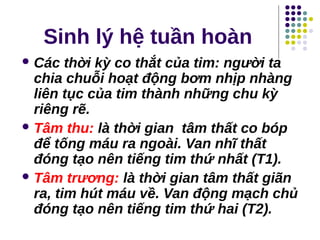 Sinh lý hệ tuần hoàn
 Các thời kỳ co thắt của tim: người ta
chia chuỗi hoạt động bơm nhịp nhàng
liên tục của tim thành những chu kỳ
riêng rẽ.
 Tâm thu: là thời gian tâm thất co bóp
để tống máu ra ngoài. Van nhĩ thất
đóng tạo nên tiếng tim thứ nhất (T1).
 Tâm trương: là thời gian tâm thất giãn
ra, tim hút máu về. Van động mạch chủ
đóng tạo nên tiếng tim thứ hai (T2).
 