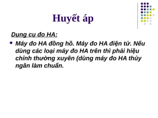 Huyết áp
Dụng cụ đo HA:
 Máy đo HA đồng hồ. Máy đo HA điện tử. Nếu
dùng các loại máy đo HA trên thì phải hiệu
chỉnh thường xuyên (dùng máy đo HA thủy
ngân làm chuẩn.
 