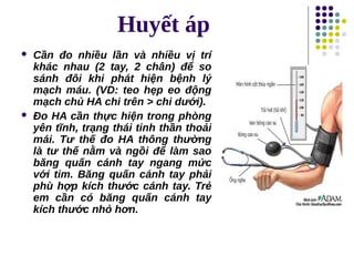 Huyết áp
 Cần đo nhiều lần và nhiều vị trí
khác nhau (2 tay, 2 chân) để so
sánh đôi khi phát hiện bệnh lý
mạch máu. (VD: teo hẹp eo động
mạch chủ HA chi trên > chi dưới).
 Đo HA cần thực hiện trong phòng
yên tĩnh, trạng thái tinh thần thoải
mái. Tư thế đo HA thông thường
là tư thế nằm và ngồi để làm sao
băng quấn cánh tay ngang mức
với tim. Băng quấn cánh tay phải
phù hợp kích thước cánh tay. Trẻ
em cần có băng quấn cánh tay
kích thước nhỏ hơn.
Tải bản FULL (143 trang): https://bit.ly/3LIGNyd
Dự phòng: fb.com/TaiHo123doc.net
 