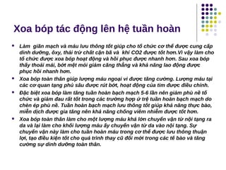 Xoa bóp tác động lên hệ tuần hoàn
 Làm giãn mạch và máu lưu thông tốt giúp cho tổ chức cơ thể được cung cấp
dinh dưỡng, ôxy, thải trừ chất cặn bã và khí CO2 được tốt hơn.Vì vậy làm cho
tổ chức được xoa bóp hoạt động và hồi phục được nhanh hơn. Sau xoa bóp
thấy thoải mái, bớt mệt mỏi giảm căng thẳng và khả năng lao động được
phục hồi nhanh hơn.
 Xoa bóp toàn thân giúp lượng máu ngoại vi được tăng cường. Lượng máu tại
các cơ quan tạng phủ sâu được rút bớt, hoạt động của tim được điều chỉnh.
 Đặc biệt xoa bóp làm tăng tuần hoàn bạch mạch 5-6 lần nên giảm phù nề tổ
chức và giảm đau rất tốt trong các trường hợp ứ trệ tuần hoàn bạch mạch do
chèn ép phù nề. Tuần hoàn bạch mạch lưu thông tốt giúp khả năng thực bào,
miễn dịch được gia tăng nên khả năng chống viêm nhiễm được tốt hơn.
 Xoa bóp toàn thân làm cho một lượng máu khá lớn chuyển vận từ nội tạng ra
da và lại làm cho khối lượng máu ấy chuyển vận từ da vào nội tạng. Sự
chuyển vận này làm cho tuần hoàn máu trong cơ thể được lưu thông thuận
lợi, tạo điều kiện tốt cho quá trình thay cũ đổi mới trong các tế bào và tăng
cường sự dinh dưỡng toàn thân.
4359539
 