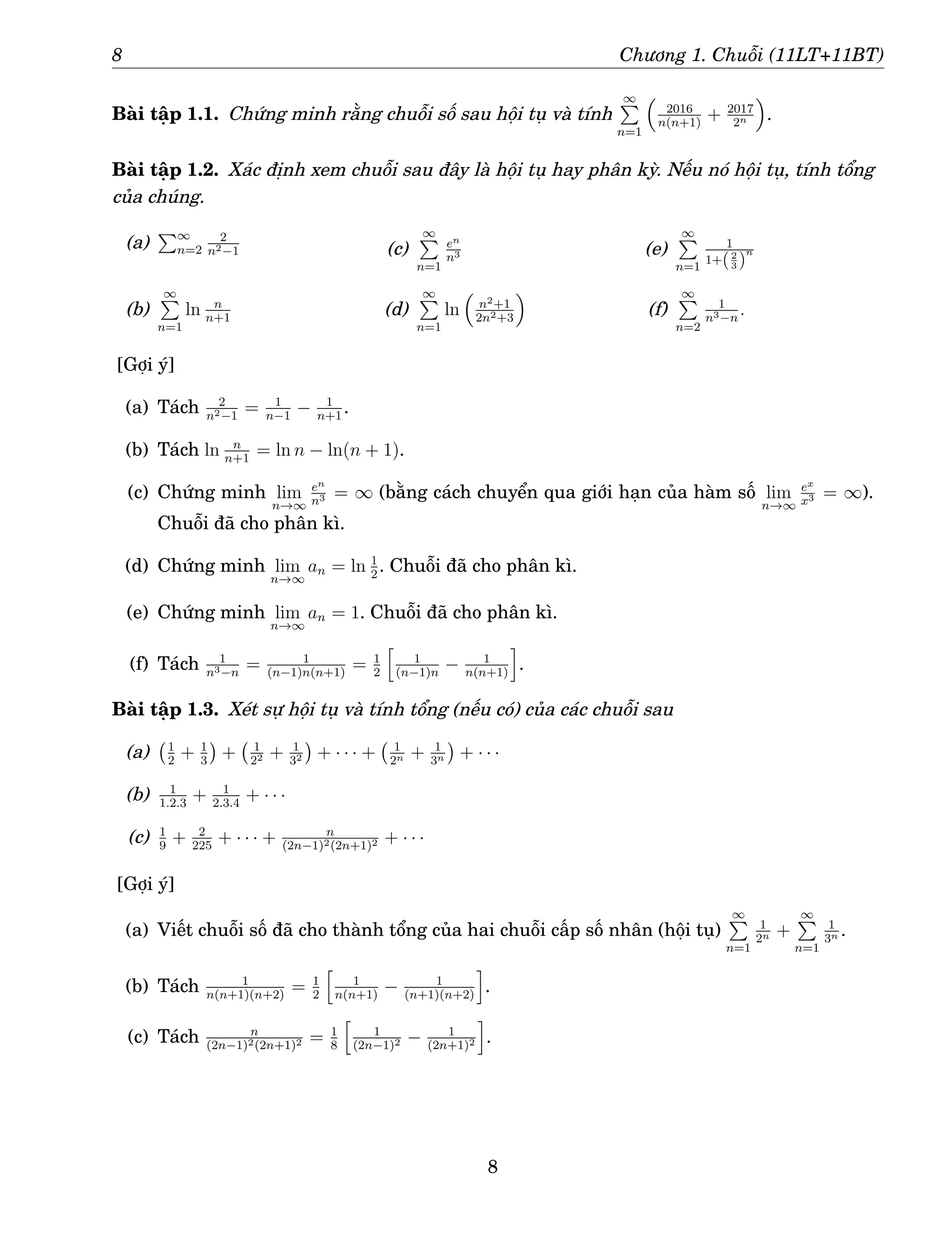8 Chương 1. Chuỗi (11LT+11BT)
Bài tập 1.1. Chứng minh rằng chuỗi số sau hội tụ và tính
∞
P
n=1

2016
n(n+1)
+ 2017
2n

.
Bài tập 1.2. Xác định xem chuỗi sau đây là hội tụ hay phân kỳ. Nếu nó hội tụ, tính tổng
của chúng.
(a)
P∞
n=2
2
n2−1
(b)
∞
P
n=1
ln n
n+1
(c)
∞
P
n=1
en
n3
(d)
∞
P
n=1
ln

n2+1
2n2+3

(e)
∞
P
n=1
1
1+(2
3 )
n
(f)
∞
P
n=2
1
n3−n
.
[Gợi ý]
(a) Tách 2
n2−1
= 1
n−1
− 1
n+1
.
(b) Tách ln n
n+1
= ln n − ln(n + 1).
(c) Chứng minh lim
n→∞
en
n3 = ∞ (bằng cách chuyển qua giới hạn của hàm số lim
n→∞
ex
x3 = ∞).
Chuỗi đã cho phân kì.
(d) Chứng minh lim
n→∞
an = ln 1
2
. Chuỗi đã cho phân kì.
(e) Chứng minh lim
n→∞
an = 1. Chuỗi đã cho phân kì.
(f) Tách 1
n3−n
= 1
(n−1)n(n+1)
= 1
2
h
1
(n−1)n
− 1
n(n+1)
i
.
Bài tập 1.3. Xét sự hội tụ và tính tổng (nếu có) của các chuỗi sau
(a) 1
2
+ 1
3

+ 1
22 + 1
32

+ · · · + 1
2n + 1
3n

+ · · ·
(b) 1
1.2.3
+ 1
2.3.4
+ · · ·
(c) 1
9
+ 2
225
+ · · · + n
(2n−1)2(2n+1)2 + · · ·
[Gợi ý]
(a) Viết chuỗi số đã cho thành tổng của hai chuỗi cấp số nhân (hội tụ)
∞
P
n=1
1
2n +
∞
P
n=1
1
3n .
(b) Tách 1
n(n+1)(n+2)
= 1
2
h
1
n(n+1)
− 1
(n+1)(n+2)
i
.
(c) Tách n
(2n−1)2(2n+1)2 = 1
8
h
1
(2n−1)2 − 1
(2n+1)2
i
.
8
 