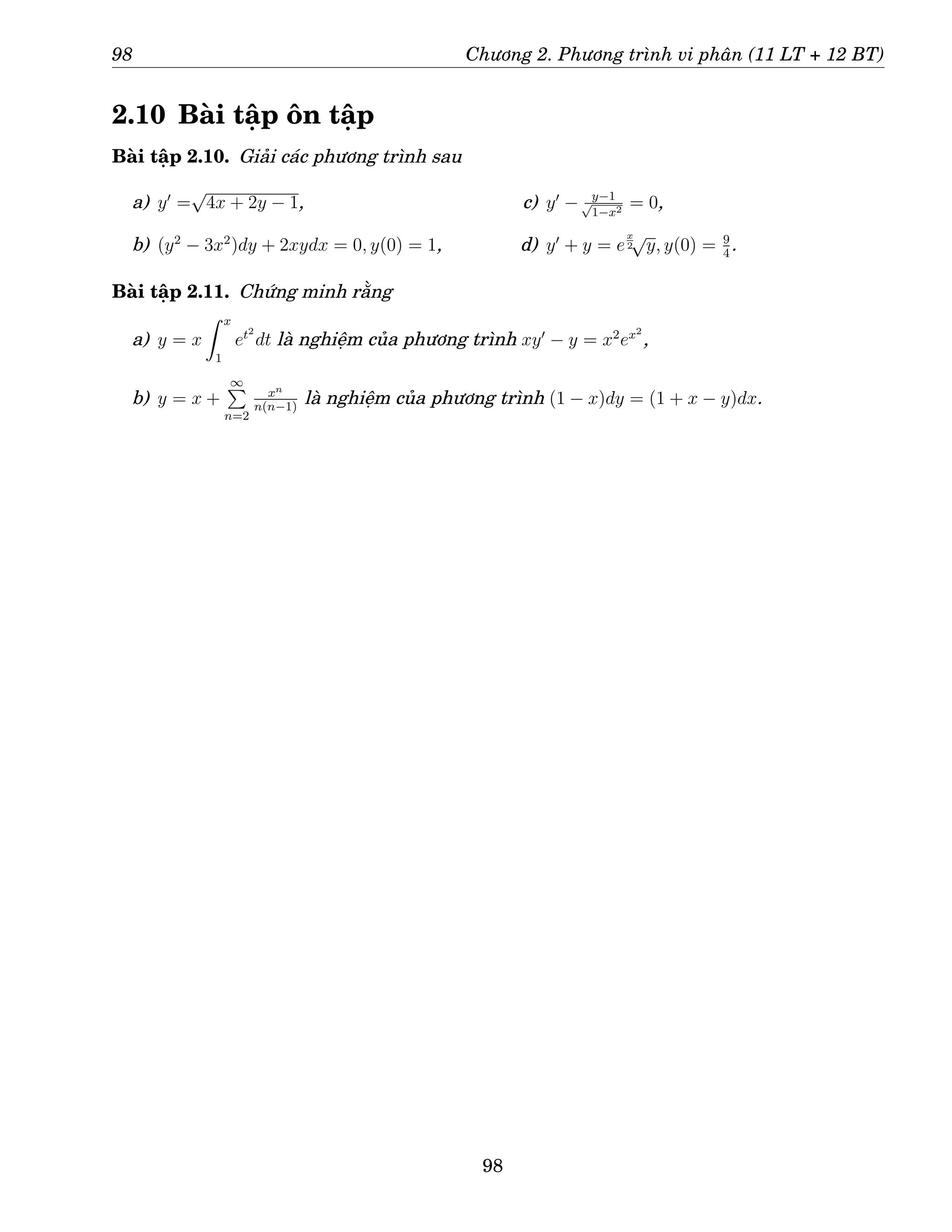 98 Chương 2. Phương trình vi phân (11 LT + 12 BT)
2.10 Bài tập ôn tập
Bài tập 2.10. Giải các phương trình sau
a) y′
=
√
4x + 2y − 1,
b) (y2
− 3x2
)dy + 2xydx = 0, y(0) = 1,
c) y′
− y−1
√
1−x2 = 0,
d) y′
+ y = e
x
2
√
y, y(0) = 9
4
.
Bài tập 2.11. Chứng minh rằng
a) y = x
Z x
1
et2
dt là nghiệm của phương trình xy′
− y = x2
ex2
,
b) y = x +
∞
P
n=2
xn
n(n−1)
là nghiệm của phương trình (1 − x)dy = (1 + x − y)dx.
98
 