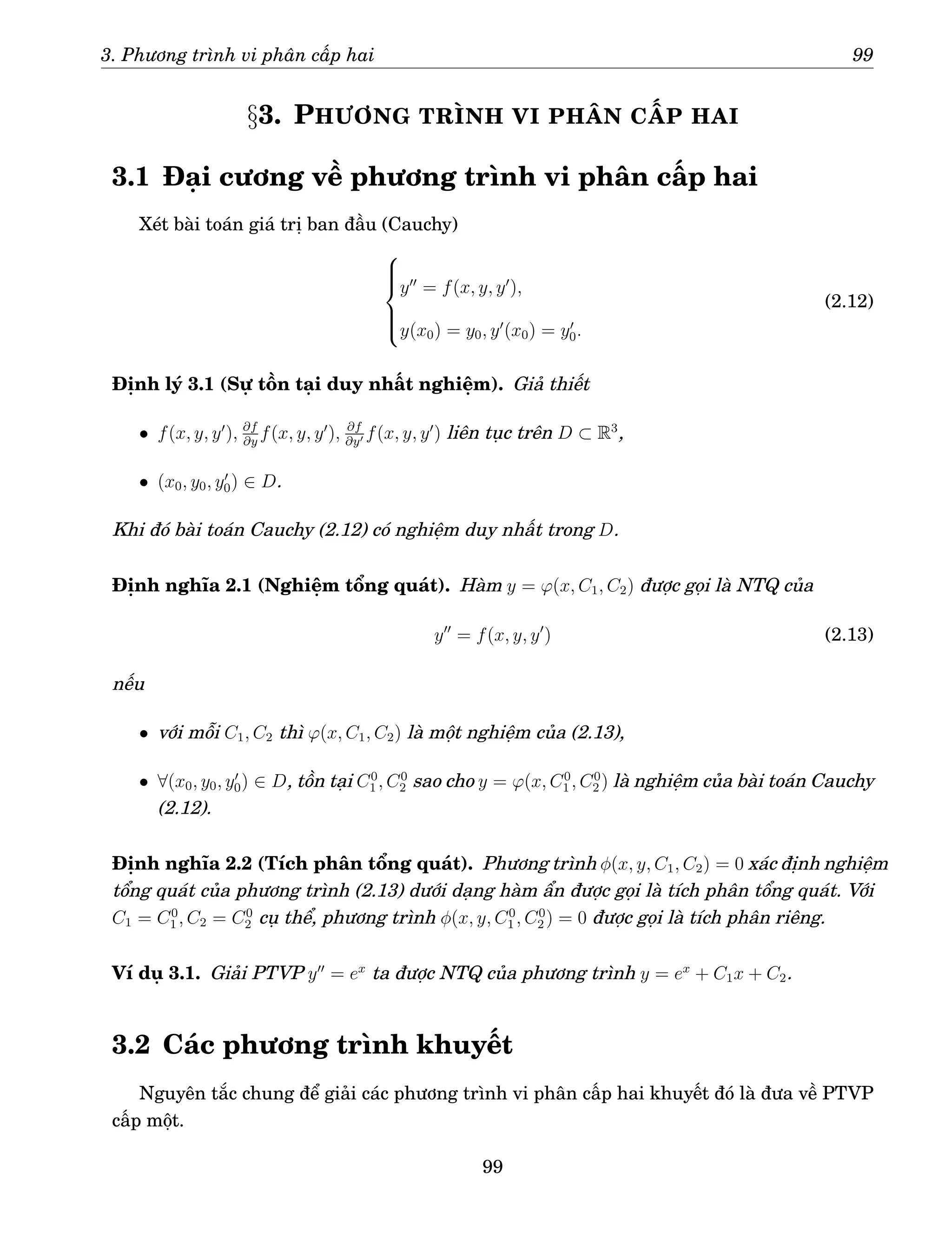 3. Phương trình vi phân cấp hai 99
§3. PHƯƠNG TRÌNH VI PHÂN CẤP HAI
3.1 Đại cương về phương trình vi phân cấp hai
Xét bài toán giá trị ban đầu (Cauchy)







y′′
= f(x, y, y′
),
y(x0) = y0, y′
(x0) = y′
0.
(2.12)
Định lý 3.1 (Sự tồn tại duy nhất nghiệm). Giả thiết
• f(x, y, y′
), ∂f
∂y
f(x, y, y′
), ∂f
∂y′ f(x, y, y′
) liên tục trên D ⊂ R3
,
• (x0, y0, y′
0) ∈ D.
Khi đó bài toán Cauchy (2.12) có nghiệm duy nhất trong D.
Định nghĩa 2.1 (Nghiệm tổng quát). Hàm y = ϕ(x, C1, C2) được gọi là NTQ của
y′′
= f(x, y, y′
) (2.13)
nếu
• với mỗi C1, C2 thì ϕ(x, C1, C2) là một nghiệm của (2.13),
• ∀(x0, y0, y′
0) ∈ D, tồn tại C0
1 , C0
2 sao cho y = ϕ(x, C0
1 , C0
2 ) là nghiệm của bài toán Cauchy
(2.12).
Định nghĩa 2.2 (Tích phân tổng quát). Phương trình φ(x, y, C1, C2) = 0 xác định nghiệm
tổng quát của phương trình (2.13) dưới dạng hàm ẩn được gọi là tích phân tổng quát. Với
C1 = C0
1 , C2 = C0
2 cụ thể, phương trình φ(x, y, C0
1 , C0
2 ) = 0 được gọi là tích phân riêng.
Ví dụ 3.1. Giải PTVP y′′
= ex
ta được NTQ của phương trình y = ex
+ C1x + C2.
3.2 Các phương trình khuyết
Nguyên tắc chung để giải các phương trình vi phân cấp hai khuyết đó là đưa về PTVP
cấp một.
99
 