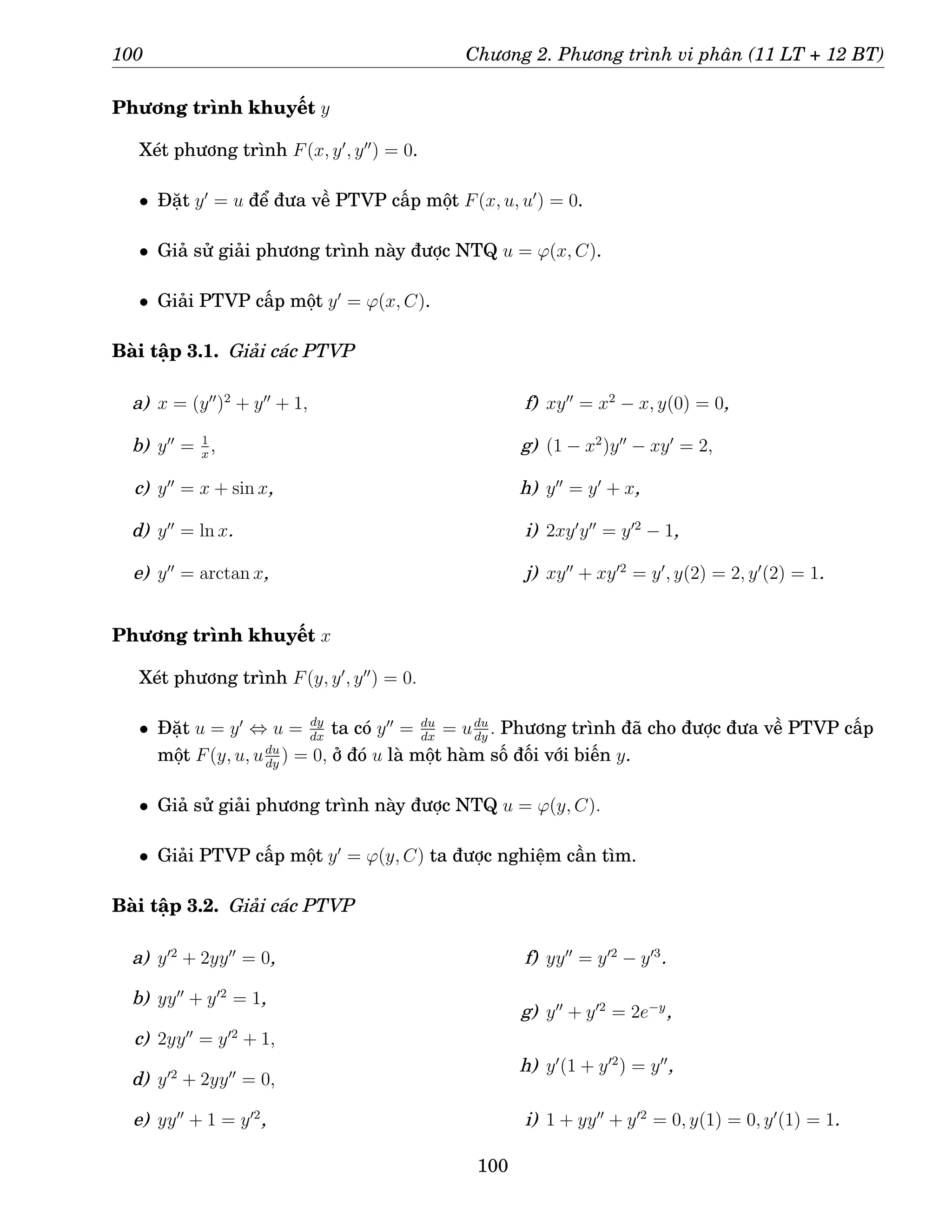 100 Chương 2. Phương trình vi phân (11 LT + 12 BT)
Phương trình khuyết y
Xét phương trình F(x, y′
, y′′
) = 0.
• Đặt y′
= u để đưa về PTVP cấp một F(x, u, u′
) = 0.
• Giả sử giải phương trình này được NTQ u = ϕ(x, C).
• Giải PTVP cấp một y′
= ϕ(x, C).
Bài tập 3.1. Giải các PTVP
a) x = (y′′
)2
+ y′′
+ 1,
b) y′′
= 1
x
,
c) y′′
= x + sin x,
d) y′′
= ln x.
e) y′′
= arctan x,
f) xy′′
= x2
− x, y(0) = 0,
g) (1 − x2
)y′′
− xy′
= 2,
h) y′′
= y′
+ x,
i) 2xy′
y′′
= y′2
− 1,
j) xy′′
+ xy′2
= y′
, y(2) = 2, y′
(2) = 1.
Phương trình khuyết x
Xét phương trình F(y, y′
, y′′
) = 0.
• Đặt u = y′
⇔ u = dy
dx
ta có y′′
= du
dx
= udu
dy
. Phương trình đã cho được đưa về PTVP cấp
một F(y, u, udu
dy
) = 0, ở đó u là một hàm số đối với biến y.
• Giả sử giải phương trình này được NTQ u = ϕ(y, C).
• Giải PTVP cấp một y′
= ϕ(y, C) ta được nghiệm cần tìm.
Bài tập 3.2. Giải các PTVP
a) y′2
+ 2yy′′
= 0,
b) yy′′
+ y′2
= 1,
c) 2yy′′
= y′2
+ 1,
d) y′2
+ 2yy′′
= 0,
e) yy′′
+ 1 = y′2
,
f) yy′′
= y′2
− y′3
.
g) y′′
+ y′2
= 2e−y
,
h) y′
(1 + y′2
) = y′′
,
i) 1 + yy′′
+ y′2
= 0, y(1) = 0, y′
(1) = 1.
100
 