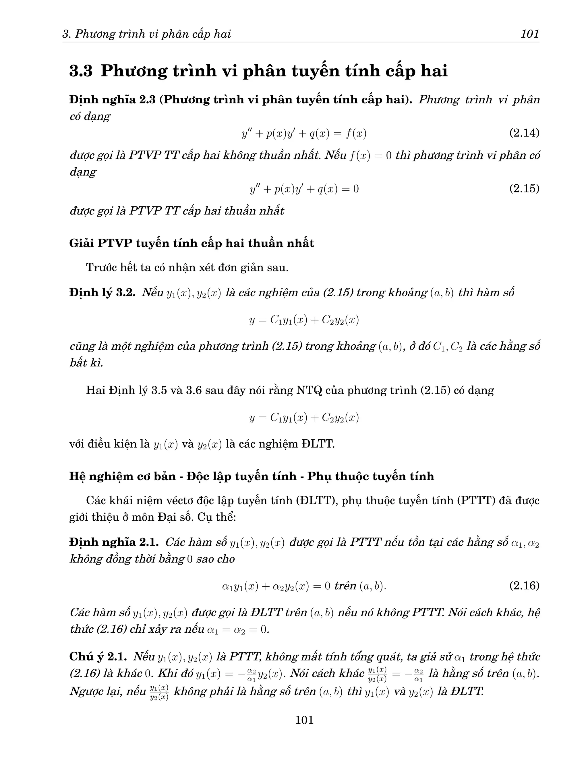 3. Phương trình vi phân cấp hai 101
3.3 Phương trình vi phân tuyến tính cấp hai
Định nghĩa 2.3 (Phương trình vi phân tuyến tính cấp hai). Phương trình vi phân
có dạng
y′′
+ p(x)y′
+ q(x) = f(x) (2.14)
được gọi là PTVP TT cấp hai không thuần nhất. Nếu f(x) = 0 thì phương trình vi phân có
dạng
y′′
+ p(x)y′
+ q(x) = 0 (2.15)
được gọi là PTVP TT cấp hai thuần nhất
Giải PTVP tuyến tính cấp hai thuần nhất
Trước hết ta có nhận xét đơn giản sau.
Định lý 3.2. Nếu y1(x), y2(x) là các nghiệm của (2.15) trong khoảng (a, b) thì hàm số
y = C1y1(x) + C2y2(x)
cũng là một nghiệm của phương trình (2.15) trong khoảng (a, b), ở đó C1, C2 là các hằng số
bất kì.
Hai Định lý 3.5 và 3.6 sau đây nói rằng NTQ của phương trình (2.15) có dạng
y = C1y1(x) + C2y2(x)
với điều kiện là y1(x) và y2(x) là các nghiệm ĐLTT.
Hệ nghiệm cơ bản - Độc lập tuyến tính - Phụ thuộc tuyến tính
Các khái niệm véctơ độc lập tuyến tính (ĐLTT), phụ thuộc tuyến tính (PTTT) đã được
giới thiệu ở môn Đại số. Cụ thể:
Định nghĩa 2.1. Các hàm số y1(x), y2(x) được gọi là PTTT nếu tồn tại các hằng số α1, α2
không đồng thời bằng 0 sao cho
α1y1(x) + α2y2(x) = 0 trên (a, b). (2.16)
Các hàm số y1(x), y2(x) được gọi là ĐLTT trên (a, b) nếu nó không PTTT. Nói cách khác, hệ
thức (2.16) chỉ xảy ra nếu α1 = α2 = 0.
Chú ý 2.1. Nếu y1(x), y2(x) là PTTT, không mất tính tổng quát, ta giả sử α1 trong hệ thức
(2.16) là khác 0. Khi đó y1(x) = −α2
α1
y2(x). Nói cách khác y1(x)
y2(x)
= −α2
α1
là hằng số trên (a, b).
Ngược lại, nếu y1(x)
y2(x)
không phải là hằng số trên (a, b) thì y1(x) và y2(x) là ĐLTT.
101
 