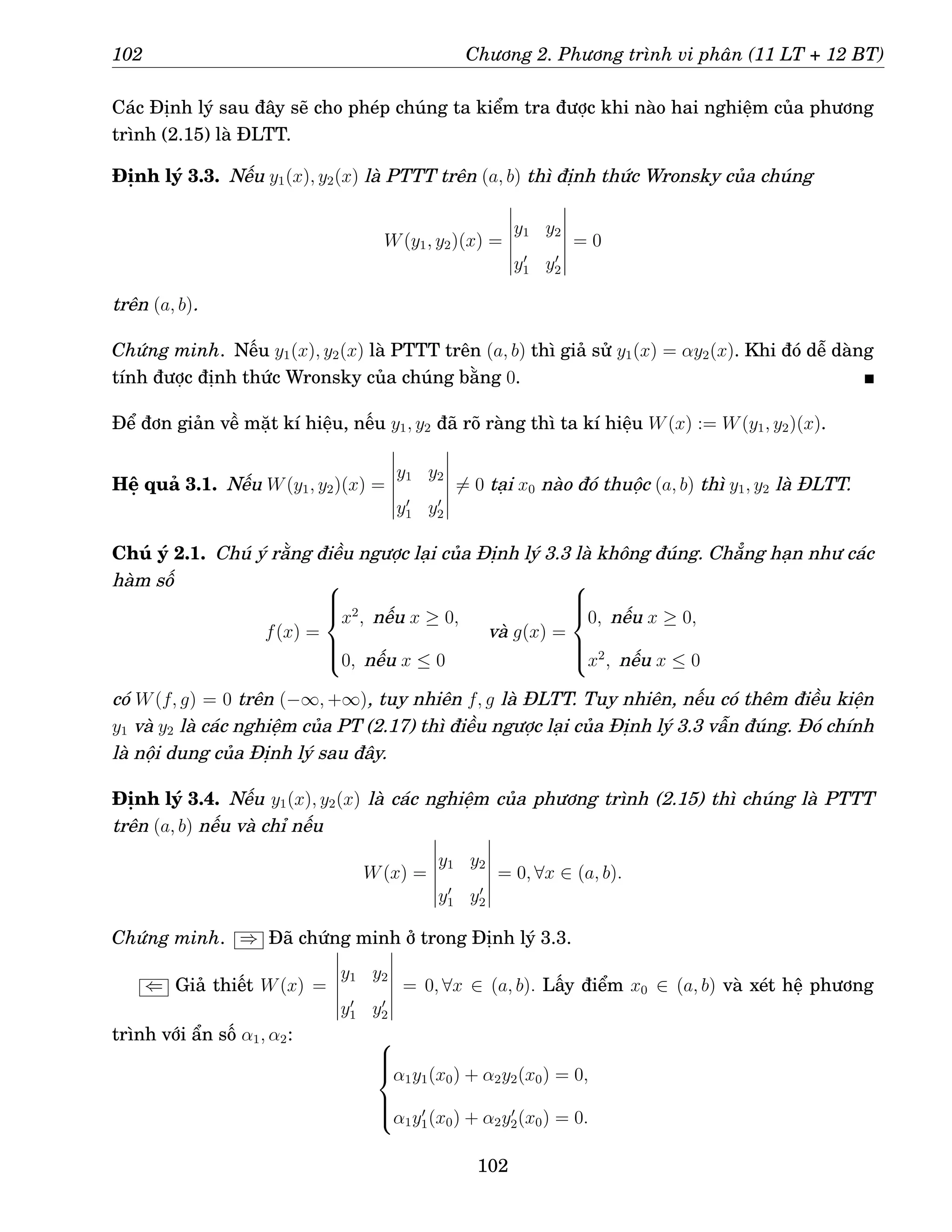 102 Chương 2. Phương trình vi phân (11 LT + 12 BT)
Các Định lý sau đây sẽ cho phép chúng ta kiểm tra được khi nào hai nghiệm của phương
trình (2.15) là ĐLTT.
Định lý 3.3. Nếu y1(x), y2(x) là PTTT trên (a, b) thì định thức Wronsky của chúng
W(y1, y2)(x) =
y1 y2
y′
1 y′
2
= 0
trên (a, b).
Chứng minh. Nếu y1(x), y2(x) là PTTT trên (a, b) thì giả sử y1(x) = αy2(x). Khi đó dễ dàng
tính được định thức Wronsky của chúng bằng 0.
Để đơn giản về mặt kí hiệu, nếu y1, y2 đã rõ ràng thì ta kí hiệu W(x) := W(y1, y2)(x).
Hệ quả 3.1. Nếu W(y1, y2)(x) =
y1 y2
y′
1 y′
2
6= 0 tại x0 nào đó thuộc (a, b) thì y1, y2 là ĐLTT.
Chú ý 2.1. Chú ý rằng điều ngược lại của Định lý 3.3 là không đúng. Chẳng hạn như các
hàm số
f(x) =







x2
, nếu x ≥ 0,
0, nếu x ≤ 0
và g(x) =







0, nếu x ≥ 0,
x2
, nếu x ≤ 0
có W(f, g) = 0 trên (−∞, +∞), tuy nhiên f, g là ĐLTT. Tuy nhiên, nếu có thêm điều kiện
y1 và y2 là các nghiệm của PT (2.17) thì điều ngược lại của Định lý 3.3 vẫn đúng. Đó chính
là nội dung của Định lý sau đây.
Định lý 3.4. Nếu y1(x), y2(x) là các nghiệm của phương trình (2.15) thì chúng là PTTT
trên (a, b) nếu và chỉ nếu
W(x) =
y1 y2
y′
1 y′
2
= 0, ∀x ∈ (a, b).
Chứng minh. ⇒ Đã chứng minh ở trong Định lý 3.3.
⇐ Giả thiết W(x) =
y1 y2
y′
1 y′
2
= 0, ∀x ∈ (a, b). Lấy điểm x0 ∈ (a, b) và xét hệ phương
trình với ẩn số α1, α2: 






α1y1(x0) + α2y2(x0) = 0,
α1y′
1(x0) + α2y′
2(x0) = 0.
102
 