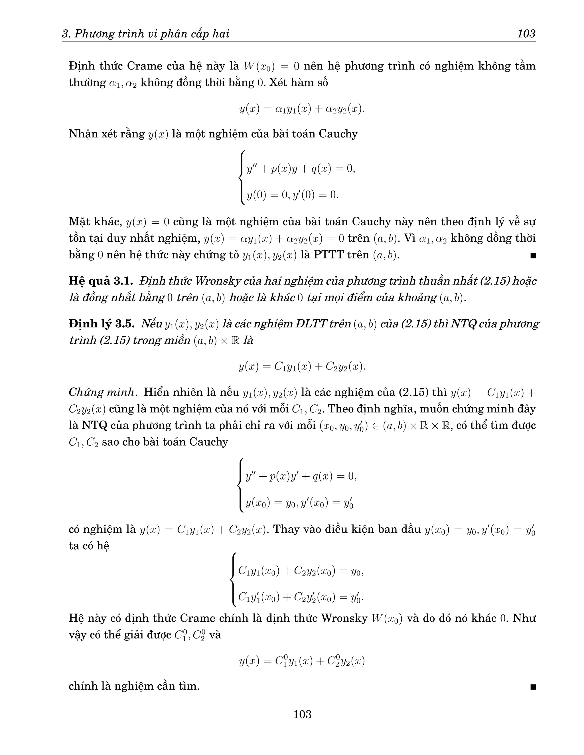 3. Phương trình vi phân cấp hai 103
Định thức Crame của hệ này là W(x0) = 0 nên hệ phương trình có nghiệm không tầm
thường α1, α2 không đồng thời bằng 0. Xét hàm số
y(x) = α1y1(x) + α2y2(x).
Nhận xét rằng y(x) là một nghiệm của bài toán Cauchy







y′′
+ p(x)y + q(x) = 0,
y(0) = 0, y′
(0) = 0.
Mặt khác, y(x) = 0 cũng là một nghiệm của bài toán Cauchy này nên theo định lý về sự
tồn tại duy nhất nghiệm, y(x) = αy1(x) + α2y2(x) = 0 trên (a, b). Vì α1, α2 không đồng thời
bằng 0 nên hệ thức này chứng tỏ y1(x), y2(x) là PTTT trên (a, b).
Hệ quả 3.1. Định thức Wronsky của hai nghiệm của phương trình thuần nhất (2.15) hoặc
là đồng nhất bằng 0 trên (a, b) hoặc là khác 0 tại mọi điểm của khoảng (a, b).
Định lý 3.5. Nếu y1(x), y2(x) là các nghiệm ĐLTT trên (a, b) của (2.15) thì NTQ của phương
trình (2.15) trong miền (a, b) × R là
y(x) = C1y1(x) + C2y2(x).
Chứng minh. Hiển nhiên là nếu y1(x), y2(x) là các nghiệm của (2.15) thì y(x) = C1y1(x) +
C2y2(x) cũng là một nghiệm của nó với mỗi C1, C2. Theo định nghĩa, muốn chứng minh đây
là NTQ của phương trình ta phải chỉ ra với mỗi (x0, y0, y′
0) ∈ (a, b) × R × R, có thể tìm được
C1, C2 sao cho bài toán Cauchy







y′′
+ p(x)y′
+ q(x) = 0,
y(x0) = y0, y′
(x0) = y′
0
có nghiệm là y(x) = C1y1(x) + C2y2(x). Thay vào điều kiện ban đầu y(x0) = y0, y′
(x0) = y′
0
ta có hệ 






C1y1(x0) + C2y2(x0) = y0,
C1y′
1(x0) + C2y′
2(x0) = y′
0.
Hệ này có định thức Crame chính là định thức Wronsky W(x0) và do đó nó khác 0. Như
vậy có thể giải được C0
1 , C0
2 và
y(x) = C0
1 y1(x) + C0
2 y2(x)
chính là nghiệm cần tìm.
103
 