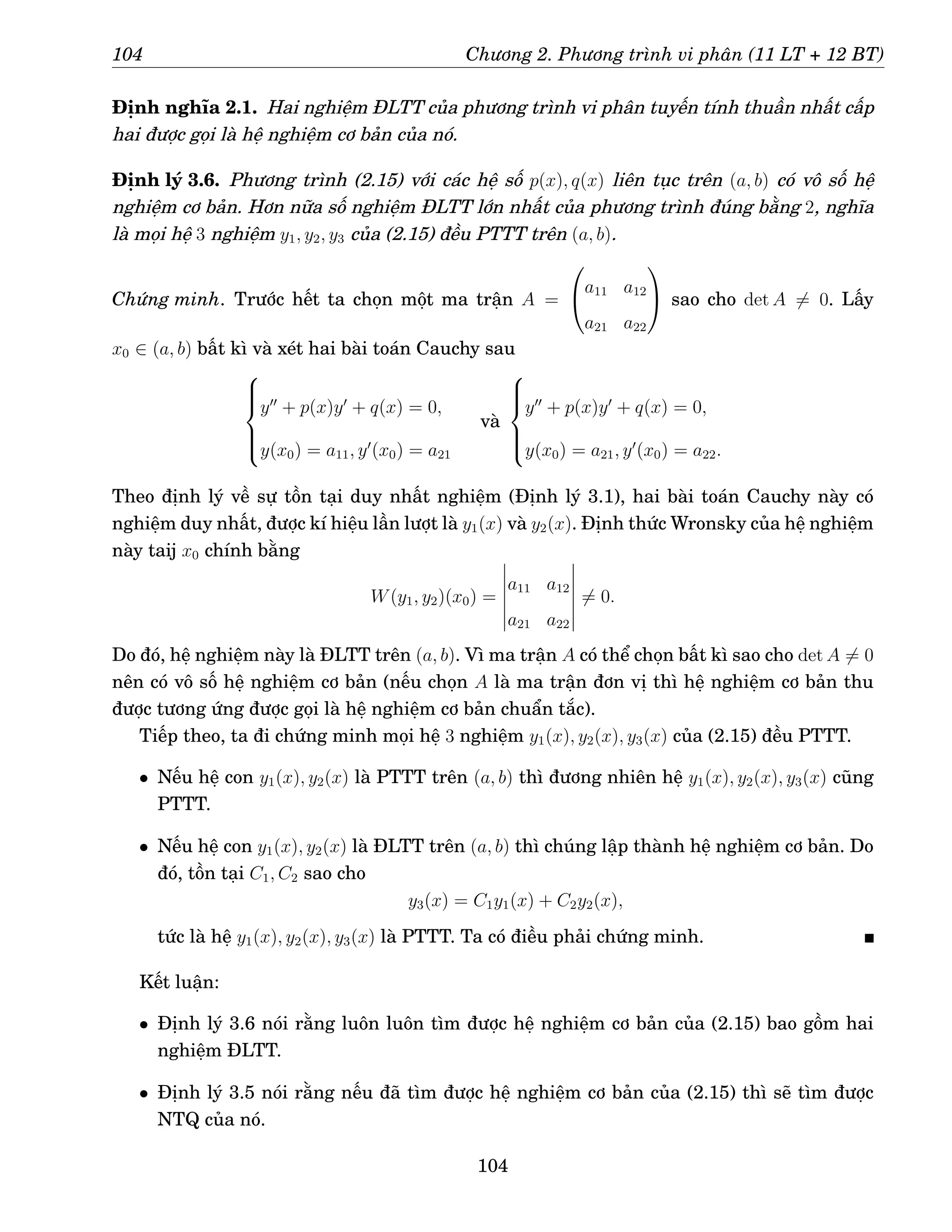 104 Chương 2. Phương trình vi phân (11 LT + 12 BT)
Định nghĩa 2.1. Hai nghiệm ĐLTT của phương trình vi phân tuyến tính thuần nhất cấp
hai được gọi là hệ nghiệm cơ bản của nó.
Định lý 3.6. Phương trình (2.15) với các hệ số p(x), q(x) liên tục trên (a, b) có vô số hệ
nghiệm cơ bản. Hơn nữa số nghiệm ĐLTT lớn nhất của phương trình đúng bằng 2, nghĩa
là mọi hệ 3 nghiệm y1, y2, y3 của (2.15) đều PTTT trên (a, b).
Chứng minh. Trước hết ta chọn một ma trận A =

a11 a12
a21 a22

 sao cho det A 6= 0. Lấy
x0 ∈ (a, b) bất kì và xét hai bài toán Cauchy sau







y′′
+ p(x)y′
+ q(x) = 0,
y(x0) = a11, y′
(x0) = a21
và







y′′
+ p(x)y′
+ q(x) = 0,
y(x0) = a21, y′
(x0) = a22.
Theo định lý về sự tồn tại duy nhất nghiệm (Định lý 3.1), hai bài toán Cauchy này có
nghiệm duy nhất, được kí hiệu lần lượt là y1(x) và y2(x). Định thức Wronsky của hệ nghiệm
này taij x0 chính bằng
W(y1, y2)(x0) =
a11 a12
a21 a22
6= 0.
Do đó, hệ nghiệm này là ĐLTT trên (a, b). Vì ma trận A có thể chọn bất kì sao cho det A 6= 0
nên có vô số hệ nghiệm cơ bản (nếu chọn A là ma trận đơn vị thì hệ nghiệm cơ bản thu
được tương ứng được gọi là hệ nghiệm cơ bản chuẩn tắc).
Tiếp theo, ta đi chứng minh mọi hệ 3 nghiệm y1(x), y2(x), y3(x) của (2.15) đều PTTT.
• Nếu hệ con y1(x), y2(x) là PTTT trên (a, b) thì đương nhiên hệ y1(x), y2(x), y3(x) cũng
PTTT.
• Nếu hệ con y1(x), y2(x) là ĐLTT trên (a, b) thì chúng lập thành hệ nghiệm cơ bản. Do
đó, tồn tại C1, C2 sao cho
y3(x) = C1y1(x) + C2y2(x),
tức là hệ y1(x), y2(x), y3(x) là PTTT. Ta có điều phải chứng minh.
Kết luận:
• Định lý 3.6 nói rằng luôn luôn tìm được hệ nghiệm cơ bản của (2.15) bao gồm hai
nghiệm ĐLTT.
• Định lý 3.5 nói rằng nếu đã tìm được hệ nghiệm cơ bản của (2.15) thì sẽ tìm được
NTQ của nó.
104
 