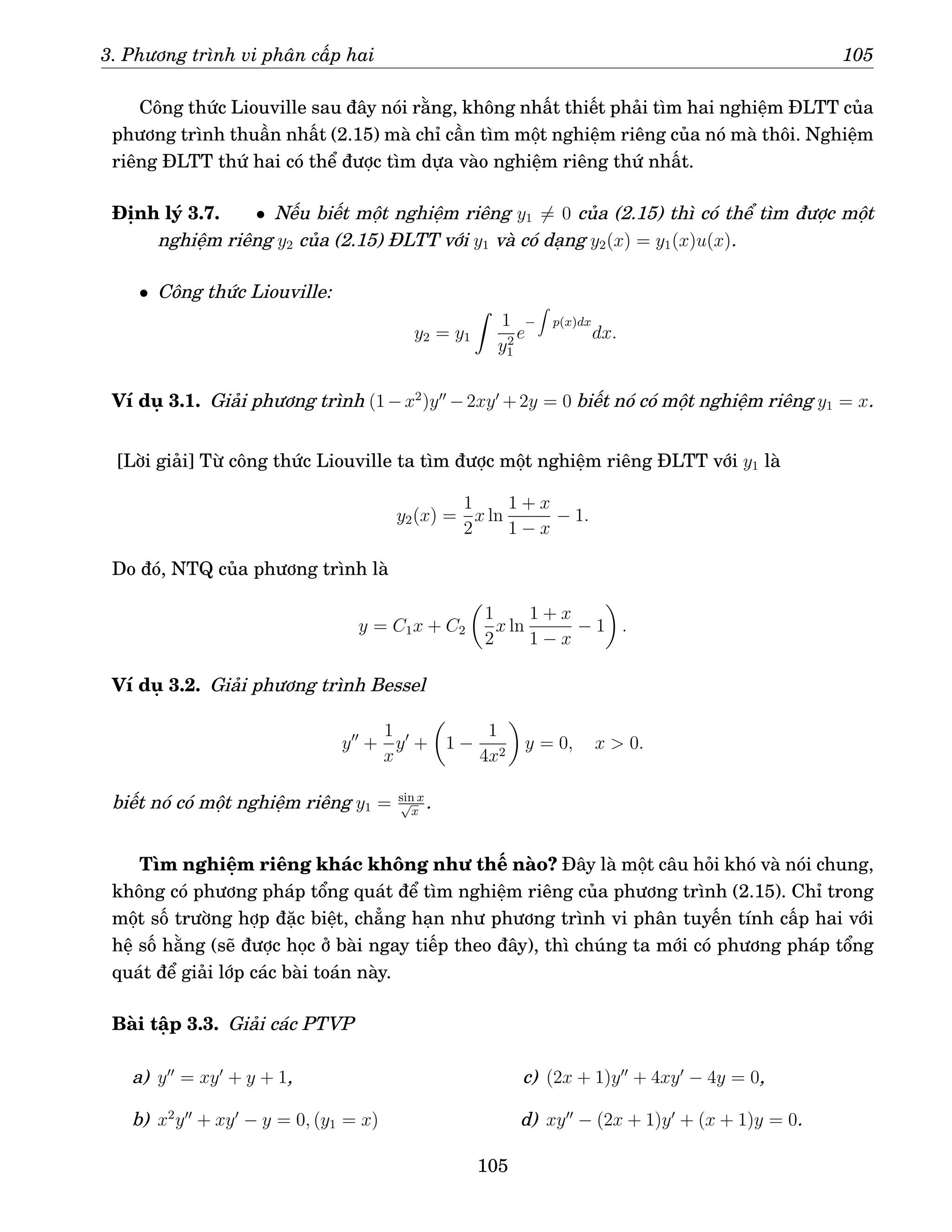 3. Phương trình vi phân cấp hai 105
Công thức Liouville sau đây nói rằng, không nhất thiết phải tìm hai nghiệm ĐLTT của
phương trình thuần nhất (2.15) mà chỉ cần tìm một nghiệm riêng của nó mà thôi. Nghiệm
riêng ĐLTT thứ hai có thể được tìm dựa vào nghiệm riêng thứ nhất.
Định lý 3.7. • Nếu biết một nghiệm riêng y1 6= 0 của (2.15) thì có thể tìm được một
nghiệm riêng y2 của (2.15) ĐLTT với y1 và có dạng y2(x) = y1(x)u(x).
• Công thức Liouville:
y2 = y1
Z
1
y2
1
e
−
Z
p(x)dx
dx.
Ví dụ 3.1. Giải phương trình (1−x2
)y′′
−2xy′
+2y = 0 biết nó có một nghiệm riêng y1 = x.
[Lời giải] Từ công thức Liouville ta tìm được một nghiệm riêng ĐLTT với y1 là
y2(x) =
1
2
x ln
1 + x
1 − x
− 1.
Do đó, NTQ của phương trình là
y = C1x + C2

1
2
x ln
1 + x
1 − x
− 1

.
Ví dụ 3.2. Giải phương trình Bessel
y′′
+
1
x
y′
+

1 −
1
4x2

y = 0, x  0.
biết nó có một nghiệm riêng y1 = sin x
√
x
.
Tìm nghiệm riêng khác không như thế nào? Đây là một câu hỏi khó và nói chung,
không có phương pháp tổng quát để tìm nghiệm riêng của phương trình (2.15). Chỉ trong
một số trường hợp đặc biệt, chẳng hạn như phương trình vi phân tuyến tính cấp hai với
hệ số hằng (sẽ được học ở bài ngay tiếp theo đây), thì chúng ta mới có phương pháp tổng
quát để giải lớp các bài toán này.
Bài tập 3.3. Giải các PTVP
a) y′′
= xy′
+ y + 1,
b) x2
y′′
+ xy′
− y = 0, (y1 = x)
c) (2x + 1)y′′
+ 4xy′
− 4y = 0,
d) xy′′
− (2x + 1)y′
+ (x + 1)y = 0.
105
 