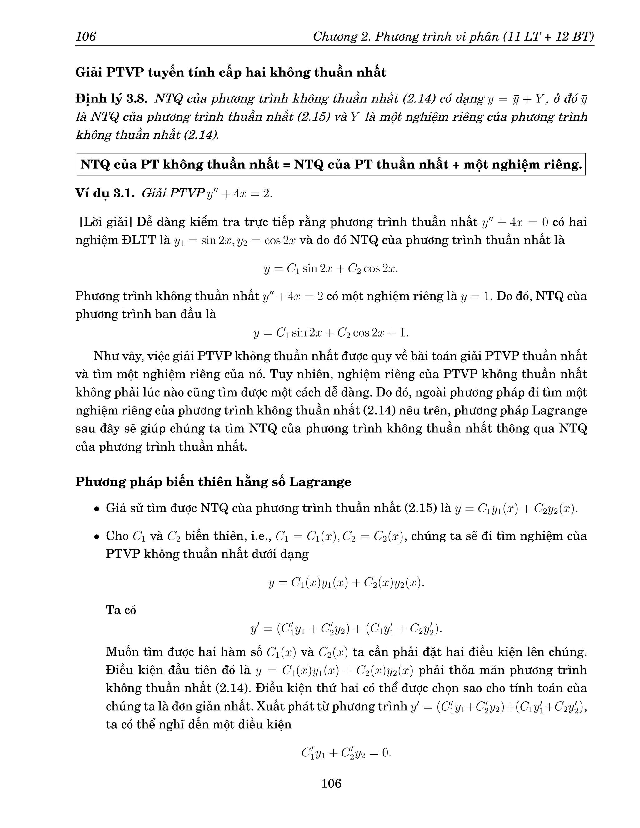 106 Chương 2. Phương trình vi phân (11 LT + 12 BT)
Giải PTVP tuyến tính cấp hai không thuần nhất
Định lý 3.8. NTQ của phương trình không thuần nhất (2.14) có dạng y = ȳ + Y , ở đó ȳ
là NTQ của phương trình thuần nhất (2.15) và Y là một nghiệm riêng của phương trình
không thuần nhất (2.14).
NTQ của PT không thuần nhất = NTQ của PT thuần nhất + một nghiệm riêng.
Ví dụ 3.1. Giải PTVP y′′
+ 4x = 2.
[Lời giải] Dễ dàng kiểm tra trực tiếp rằng phương trình thuần nhất y′′
+ 4x = 0 có hai
nghiệm ĐLTT là y1 = sin 2x, y2 = cos 2x và do đó NTQ của phương trình thuần nhất là
y = C1 sin 2x + C2 cos 2x.
Phương trình không thuần nhất y′′
+4x = 2 có một nghiệm riêng là y = 1. Do đó, NTQ của
phương trình ban đầu là
y = C1 sin 2x + C2 cos 2x + 1.
Như vậy, việc giải PTVP không thuần nhất được quy về bài toán giải PTVP thuần nhất
và tìm một nghiệm riêng của nó. Tuy nhiên, nghiệm riêng của PTVP không thuần nhất
không phải lúc nào cũng tìm được một cách dễ dàng. Do đó, ngoài phương pháp đi tìm một
nghiệm riêng của phương trình không thuần nhất (2.14) nêu trên, phương pháp Lagrange
sau đây sẽ giúp chúng ta tìm NTQ của phương trình không thuần nhất thông qua NTQ
của phương trình thuần nhất.
Phương pháp biến thiên hằng số Lagrange
• Giả sử tìm được NTQ của phương trình thuần nhất (2.15) là ȳ = C1y1(x) + C2y2(x).
• Cho C1 và C2 biến thiên, i.e., C1 = C1(x), C2 = C2(x), chúng ta sẽ đi tìm nghiệm của
PTVP không thuần nhất dưới dạng
y = C1(x)y1(x) + C2(x)y2(x).
Ta có
y′
= (C′
1y1 + C′
2y2) + (C1y′
1 + C2y′
2).
Muốn tìm được hai hàm số C1(x) và C2(x) ta cần phải đặt hai điều kiện lên chúng.
Điều kiện đầu tiên đó là y = C1(x)y1(x) + C2(x)y2(x) phải thỏa mãn phương trình
không thuần nhất (2.14). Điều kiện thứ hai có thể được chọn sao cho tính toán của
chúng ta là đơn giản nhất. Xuất phát từ phương trình y′
= (C′
1y1+C′
2y2)+(C1y′
1+C2y′
2),
ta có thể nghĩ đến một điều kiện
C′
1y1 + C′
2y2 = 0.
106
 