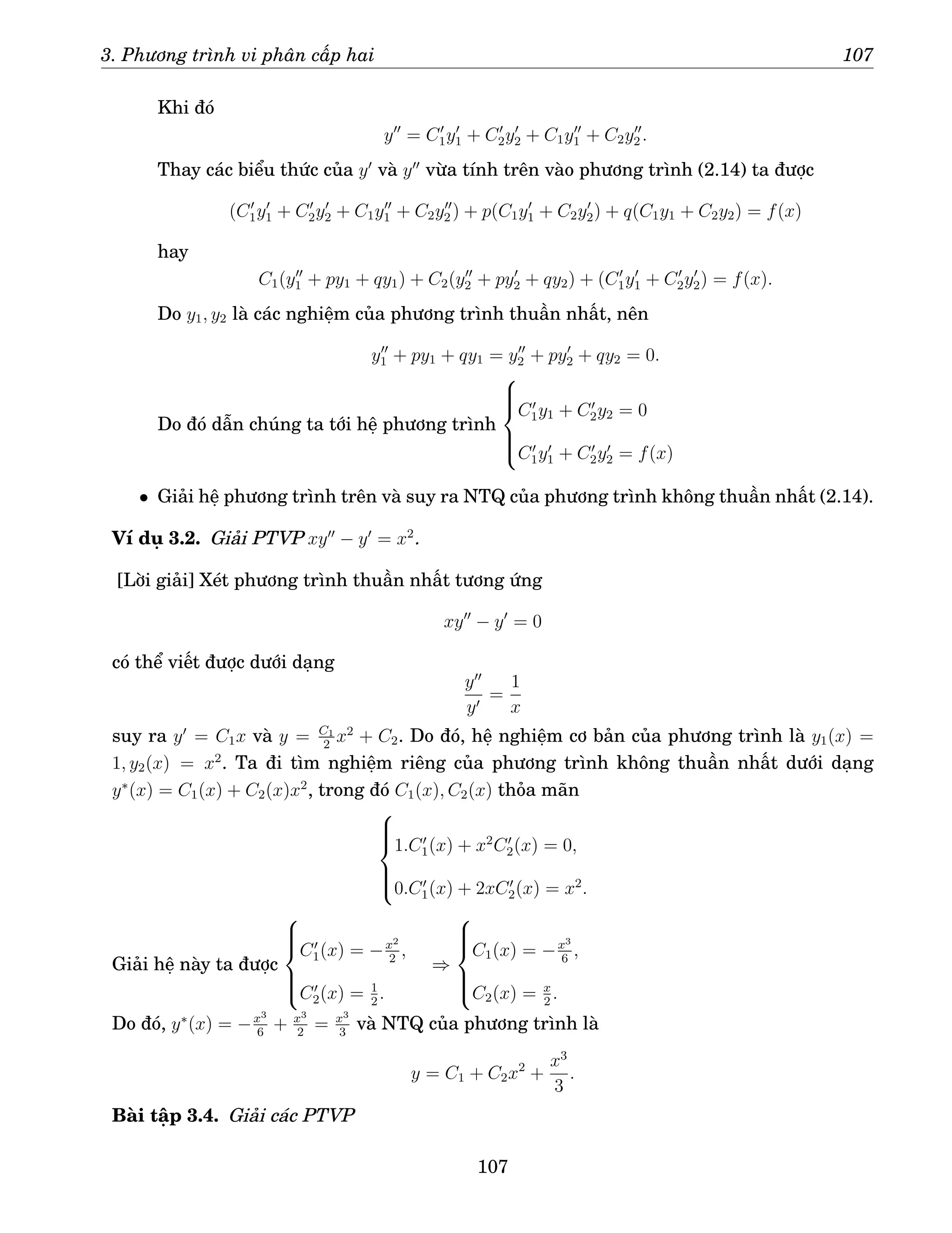 3. Phương trình vi phân cấp hai 107
Khi đó
y′′
= C′
1y′
1 + C′
2y′
2 + C1y′′
1 + C2y′′
2 .
Thay các biểu thức của y′
và y′′
vừa tính trên vào phương trình (2.14) ta được
(C′
1y′
1 + C′
2y′
2 + C1y′′
1 + C2y′′
2 ) + p(C1y′
1 + C2y′
2) + q(C1y1 + C2y2) = f(x)
hay
C1(y′′
1 + py1 + qy1) + C2(y′′
2 + py′
2 + qy2) + (C′
1y′
1 + C′
2y′
2) = f(x).
Do y1, y2 là các nghiệm của phương trình thuần nhất, nên
y′′
1 + py1 + qy1 = y′′
2 + py′
2 + qy2 = 0.
Do đó dẫn chúng ta tới hệ phương trình







C′
1y1 + C′
2y2 = 0
C′
1y′
1 + C′
2y′
2 = f(x)
• Giải hệ phương trình trên và suy ra NTQ của phương trình không thuần nhất (2.14).
Ví dụ 3.2. Giải PTVP xy′′
− y′
= x2
.
[Lời giải] Xét phương trình thuần nhất tương ứng
xy′′
− y′
= 0
có thể viết được dưới dạng
y′′
y′
=
1
x
suy ra y′
= C1x và y = C1
2
x2
+ C2. Do đó, hệ nghiệm cơ bản của phương trình là y1(x) =
1, y2(x) = x2
. Ta đi tìm nghiệm riêng của phương trình không thuần nhất dưới dạng
y∗
(x) = C1(x) + C2(x)x2
, trong đó C1(x), C2(x) thỏa mãn







1.C′
1(x) + x2
C′
2(x) = 0,
0.C′
1(x) + 2xC′
2(x) = x2
.
Giải hệ này ta được







C′
1(x) = −x2
2
,
C′
2(x) = 1
2
.
⇒







C1(x) = −x3
6
,
C2(x) = x
2
.
Do đó, y∗
(x) = −x3
6
+ x3
2
= x3
3
và NTQ của phương trình là
y = C1 + C2x2
+
x3
3
.
Bài tập 3.4. Giải các PTVP
107
 