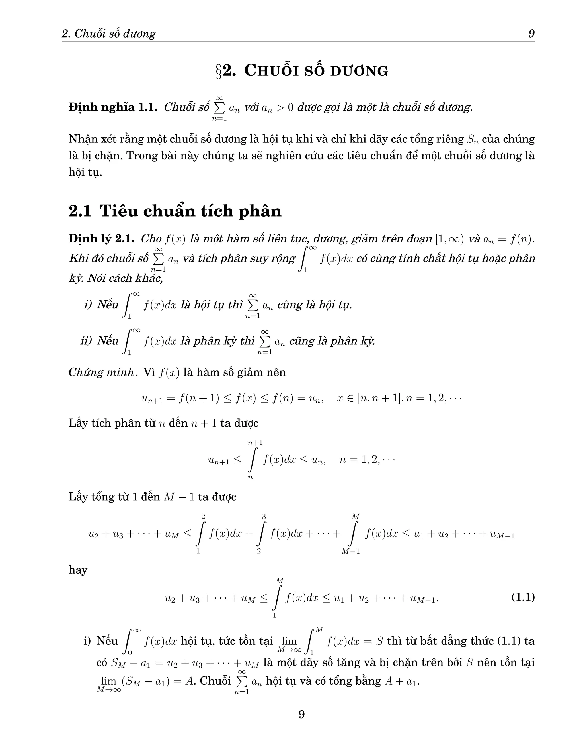 2. Chuỗi số dương 9
§2. CHUỖI SỐ DƯƠNG
Định nghĩa 1.1. Chuỗi số
∞
P
n=1
an với an  0 được gọi là một là chuỗi số dương.
Nhận xét rằng một chuỗi số dương là hội tụ khi và chỉ khi dãy các tổng riêng Sn của chúng
là bị chặn. Trong bài này chúng ta sẽ nghiên cứu các tiêu chuẩn để một chuỗi số dương là
hội tụ.
2.1 Tiêu chuẩn tích phân
Định lý 2.1. Cho f(x) là một hàm số liên tục, dương, giảm trên đoạn [1, ∞) và an = f(n).
Khi đó chuỗi số
∞
P
n=1
an và tích phân suy rộng
Z ∞
1
f(x)dx có cùng tính chất hội tụ hoặc phân
kỳ. Nói cách khác,
i) Nếu
Z ∞
1
f(x)dx là hội tụ thì
∞
P
n=1
an cũng là hội tụ.
ii) Nếu
Z ∞
1
f(x)dx là phân kỳ thì
∞
P
n=1
an cũng là phân kỳ.
Chứng minh. Vì f(x) là hàm số giảm nên
un+1 = f(n + 1) ≤ f(x) ≤ f(n) = un, x ∈ [n, n + 1], n = 1, 2, · · ·
Lấy tích phân từ n đến n + 1 ta được
un+1 ≤
n+1
Z
n
f(x)dx ≤ un, n = 1, 2, · · ·
Lấy tổng từ 1 đến M − 1 ta được
u2 + u3 + · · · + uM ≤
2
Z
1
f(x)dx +
3
Z
2
f(x)dx + · · · +
M
Z
M−1
f(x)dx ≤ u1 + u2 + · · · + uM−1
hay
u2 + u3 + · · · + uM ≤
M
Z
1
f(x)dx ≤ u1 + u2 + · · · + uM−1. (1.1)
i) Nếu
Z ∞
0
f(x)dx hội tụ, tức tồn tại lim
M→∞
Z M
1
f(x)dx = S thì từ bất đẳng thức (1.1) ta
có SM − a1 = u2 + u3 + · · · + uM là một dãy số tăng và bị chặn trên bởi S nên tồn tại
lim
M→∞
(SM − a1) = A. Chuỗi
∞
P
n=1
an hội tụ và có tổng bằng A + a1.
9
 