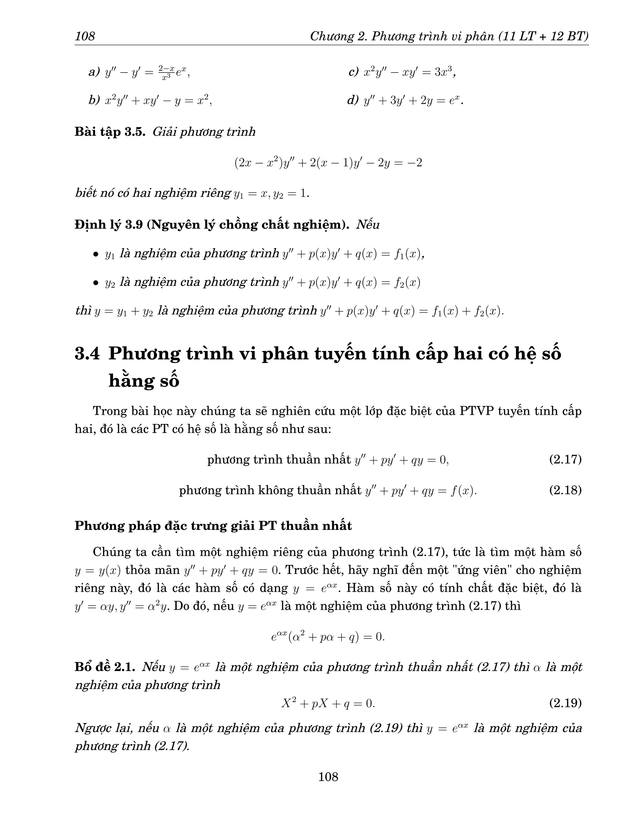 108 Chương 2. Phương trình vi phân (11 LT + 12 BT)
a) y′′
− y′
= 2−x
x3 ex
,
b) x2
y′′
+ xy′
− y = x2
,
c) x2
y′′
− xy′
= 3x3
,
d) y′′
+ 3y′
+ 2y = ex
.
Bài tập 3.5. Giải phương trình
(2x − x2
)y′′
+ 2(x − 1)y′
− 2y = −2
biết nó có hai nghiệm riêng y1 = x, y2 = 1.
Định lý 3.9 (Nguyên lý chồng chất nghiệm). Nếu
• y1 là nghiệm của phương trình y′′
+ p(x)y′
+ q(x) = f1(x),
• y2 là nghiệm của phương trình y′′
+ p(x)y′
+ q(x) = f2(x)
thì y = y1 + y2 là nghiệm của phương trình y′′
+ p(x)y′
+ q(x) = f1(x) + f2(x).
3.4 Phương trình vi phân tuyến tính cấp hai có hệ số
hằng số
Trong bài học này chúng ta sẽ nghiên cứu một lớp đặc biệt của PTVP tuyến tính cấp
hai, đó là các PT có hệ số là hằng số như sau:
phương trình thuần nhất y′′
+ py′
+ qy = 0, (2.17)
phương trình không thuần nhất y′′
+ py′
+ qy = f(x). (2.18)
Phương pháp đặc trưng giải PT thuần nhất
Chúng ta cần tìm một nghiệm riêng của phương trình (2.17), tức là tìm một hàm số
y = y(x) thỏa mãn y′′
+ py′
+ qy = 0. Trước hết, hãy nghĩ đến một ứng viên cho nghiệm
riêng này, đó là các hàm số có dạng y = eαx
. Hàm số này có tính chất đặc biệt, đó là
y′
= αy, y′′
= α2
y. Do đó, nếu y = eαx
là một nghiệm của phương trình (2.17) thì
eαx
(α2
+ pα + q) = 0.
Bổ đề 2.1. Nếu y = eαx
là một nghiệm của phương trình thuần nhất (2.17) thì α là một
nghiệm của phương trình
X2
+ pX + q = 0. (2.19)
Ngược lại, nếu α là một nghiệm của phương trình (2.19) thì y = eαx
là một nghiệm của
phương trình (2.17).
108
 