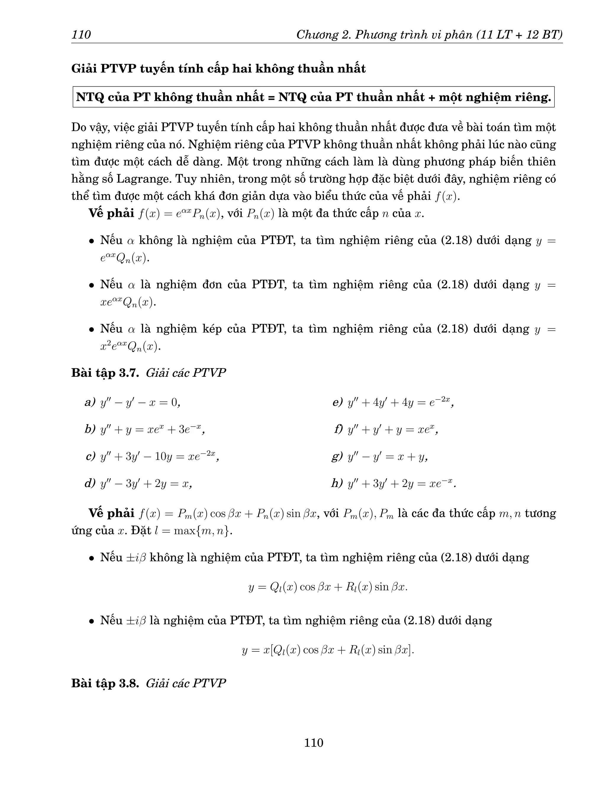 110 Chương 2. Phương trình vi phân (11 LT + 12 BT)
Giải PTVP tuyến tính cấp hai không thuần nhất
NTQ của PT không thuần nhất = NTQ của PT thuần nhất + một nghiệm riêng.
Do vậy, việc giải PTVP tuyến tính cấp hai không thuần nhất được đưa về bài toán tìm một
nghiệm riêng của nó. Nghiệm riêng của PTVP không thuần nhất không phải lúc nào cũng
tìm được một cách dễ dàng. Một trong những cách làm là dùng phương pháp biến thiên
hằng số Lagrange. Tuy nhiên, trong một số trường hợp đặc biệt dưới đây, nghiệm riêng có
thể tìm được một cách khá đơn giản dựa vào biểu thức của vế phải f(x).
Vế phải f(x) = eαx
Pn(x), với Pn(x) là một đa thức cấp n của x.
• Nếu α không là nghiệm của PTĐT, ta tìm nghiệm riêng của (2.18) dưới dạng y =
eαx
Qn(x).
• Nếu α là nghiệm đơn của PTĐT, ta tìm nghiệm riêng của (2.18) dưới dạng y =
xeαx
Qn(x).
• Nếu α là nghiệm kép của PTĐT, ta tìm nghiệm riêng của (2.18) dưới dạng y =
x2
eαx
Qn(x).
Bài tập 3.7. Giải các PTVP
a) y′′
− y′
− x = 0,
b) y′′
+ y = xex
+ 3e−x
,
c) y′′
+ 3y′
− 10y = xe−2x
,
d) y′′
− 3y′
+ 2y = x,
e) y′′
+ 4y′
+ 4y = e−2x
,
f) y′′
+ y′
+ y = xex
,
g) y′′
− y′
= x + y,
h) y′′
+ 3y′
+ 2y = xe−x
.
Vế phải f(x) = Pm(x) cos βx + Pn(x) sin βx, với Pm(x), Pm là các đa thức cấp m, n tương
ứng của x. Đặt l = max{m, n}.
• Nếu ±iβ không là nghiệm của PTĐT, ta tìm nghiệm riêng của (2.18) dưới dạng
y = Ql(x) cos βx + Rl(x) sin βx.
• Nếu ±iβ là nghiệm của PTĐT, ta tìm nghiệm riêng của (2.18) dưới dạng
y = x[Ql(x) cos βx + Rl(x) sin βx].
Bài tập 3.8. Giải các PTVP
110
 