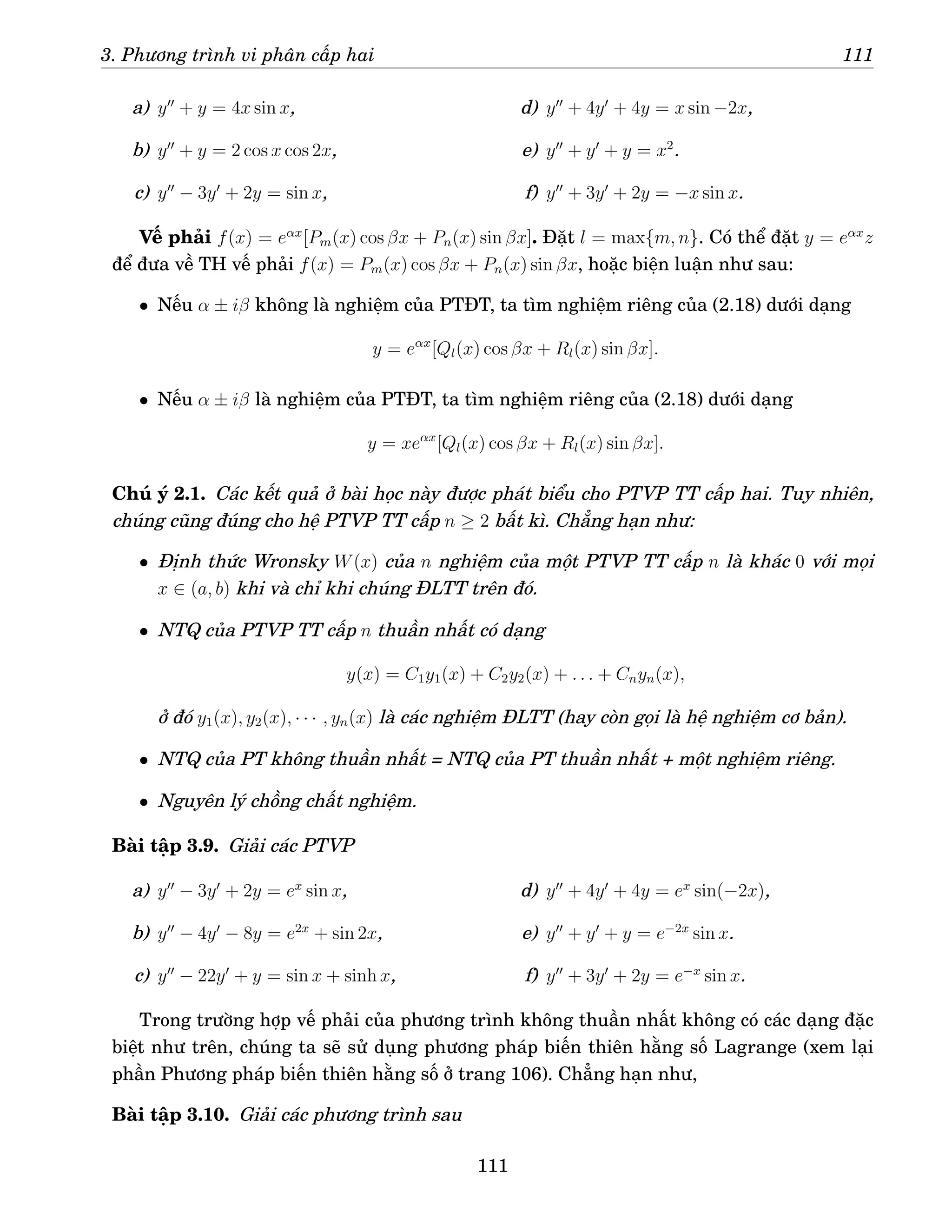 3. Phương trình vi phân cấp hai 111
a) y′′
+ y = 4x sin x,
b) y′′
+ y = 2 cos x cos 2x,
c) y′′
− 3y′
+ 2y = sin x,
d) y′′
+ 4y′
+ 4y = x sin −2x,
e) y′′
+ y′
+ y = x2
.
f) y′′
+ 3y′
+ 2y = −x sin x.
Vế phải f(x) = eαx
[Pm(x) cos βx + Pn(x) sin βx]. Đặt l = max{m, n}. Có thể đặt y = eαx
z
để đưa về TH vế phải f(x) = Pm(x) cos βx + Pn(x) sin βx, hoặc biện luận như sau:
• Nếu α ± iβ không là nghiệm của PTĐT, ta tìm nghiệm riêng của (2.18) dưới dạng
y = eαx
[Ql(x) cos βx + Rl(x) sin βx].
• Nếu α ± iβ là nghiệm của PTĐT, ta tìm nghiệm riêng của (2.18) dưới dạng
y = xeαx
[Ql(x) cos βx + Rl(x) sin βx].
Chú ý 2.1. Các kết quả ở bài học này được phát biểu cho PTVP TT cấp hai. Tuy nhiên,
chúng cũng đúng cho hệ PTVP TT cấp n ≥ 2 bất kì. Chẳng hạn như:
• Định thức Wronsky W(x) của n nghiệm của một PTVP TT cấp n là khác 0 với mọi
x ∈ (a, b) khi và chỉ khi chúng ĐLTT trên đó.
• NTQ của PTVP TT cấp n thuần nhất có dạng
y(x) = C1y1(x) + C2y2(x) + . . . + Cnyn(x),
ở đó y1(x), y2(x), · · · , yn(x) là các nghiệm ĐLTT (hay còn gọi là hệ nghiệm cơ bản).
• NTQ của PT không thuần nhất = NTQ của PT thuần nhất + một nghiệm riêng.
• Nguyên lý chồng chất nghiệm.
Bài tập 3.9. Giải các PTVP
a) y′′
− 3y′
+ 2y = ex
sin x,
b) y′′
− 4y′
− 8y = e2x
+ sin 2x,
c) y′′
− 22y′
+ y = sin x + sinh x,
d) y′′
+ 4y′
+ 4y = ex
sin(−2x),
e) y′′
+ y′
+ y = e−2x
sin x.
f) y′′
+ 3y′
+ 2y = e−x
sin x.
Trong trường hợp vế phải của phương trình không thuần nhất không có các dạng đặc
biệt như trên, chúng ta sẽ sử dụng phương pháp biến thiên hằng số Lagrange (xem lại
phần Phương pháp biến thiên hằng số ở trang 106). Chẳng hạn như,
Bài tập 3.10. Giải các phương trình sau
111
 