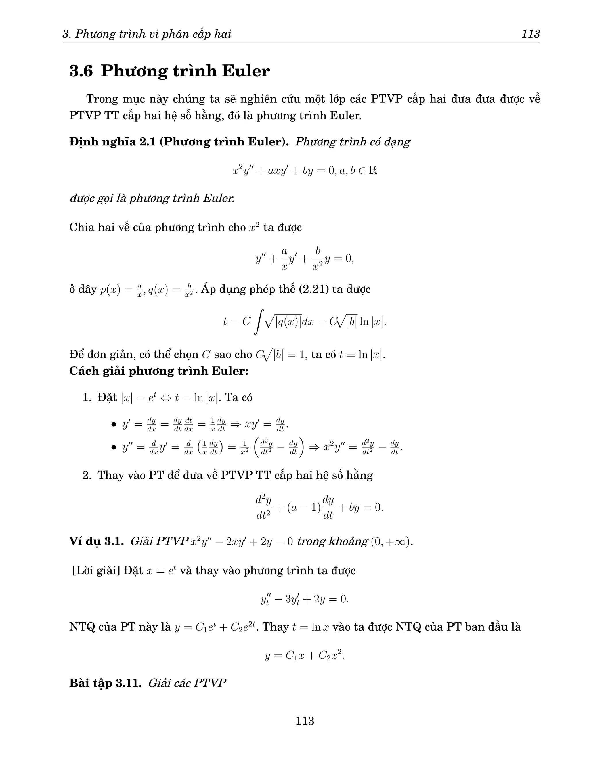 3. Phương trình vi phân cấp hai 113
3.6 Phương trình Euler
Trong mục này chúng ta sẽ nghiên cứu một lớp các PTVP cấp hai đưa đưa được về
PTVP TT cấp hai hệ số hằng, đó là phương trình Euler.
Định nghĩa 2.1 (Phương trình Euler). Phương trình có dạng
x2
y′′
+ axy′
+ by = 0, a, b ∈ R
được gọi là phương trình Euler.
Chia hai vế của phương trình cho x2
ta được
y′′
+
a
x
y′
+
b
x2
y = 0,
ở đây p(x) = a
x
, q(x) = b
x2 . Áp dụng phép thế (2.21) ta được
t = C
Z p
|q(x)|dx = C
p
|b| ln |x|.
Để đơn giản, có thể chọn C sao cho C
p
|b| = 1, ta có t = ln |x|.
Cách giải phương trình Euler:
1. Đặt |x| = et
⇔ t = ln |x|. Ta có
• y′
= dy
dx
= dy
dt
dt
dx
= 1
x
dy
dt
⇒ xy′
= dy
dt
.
• y′′
= d
dx
y′
= d
dx
1
x
dy
dt

= 1
x2

d2y
dt2 − dy
dt

⇒ x2
y′′
= d2y
dt2 − dy
dt
.
2. Thay vào PT để đưa về PTVP TT cấp hai hệ số hằng
d2
y
dt2
+ (a − 1)
dy
dt
+ by = 0.
Ví dụ 3.1. Giải PTVP x2
y′′
− 2xy′
+ 2y = 0 trong khoảng (0, +∞).
[Lời giải] Đặt x = et
và thay vào phương trình ta được
y′′
t − 3y′
t + 2y = 0.
NTQ của PT này là y = C1et
+ C2e2t
. Thay t = ln x vào ta được NTQ của PT ban đầu là
y = C1x + C2x2
.
Bài tập 3.11. Giải các PTVP
113
 