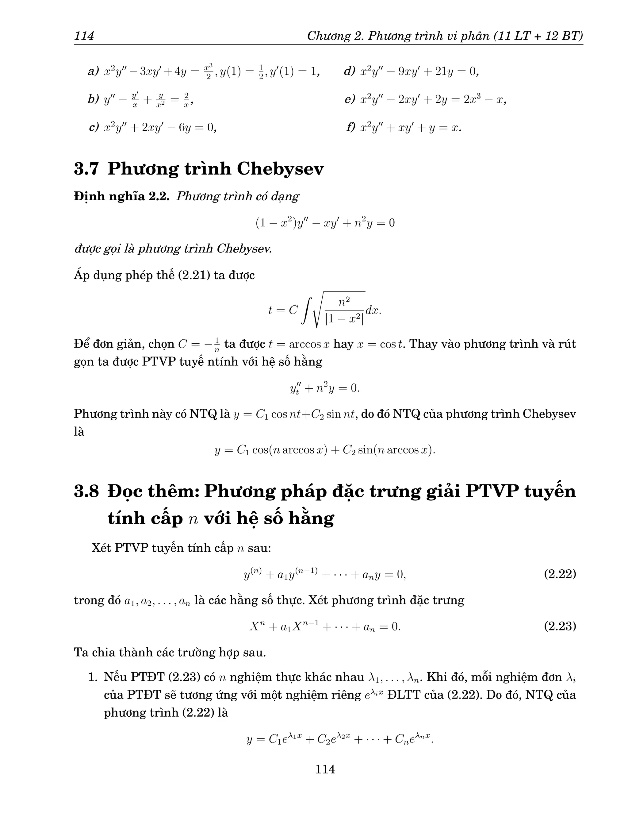 114 Chương 2. Phương trình vi phân (11 LT + 12 BT)
a) x2
y′′
−3xy′
+4y = x3
2
, y(1) = 1
2
, y′
(1) = 1,
b) y′′
− y′
x
+ y
x2 = 2
x
,
c) x2
y′′
+ 2xy′
− 6y = 0,
d) x2
y′′
− 9xy′
+ 21y = 0,
e) x2
y′′
− 2xy′
+ 2y = 2x3
− x,
f) x2
y′′
+ xy′
+ y = x.
3.7 Phương trình Chebysev
Định nghĩa 2.2. Phương trình có dạng
(1 − x2
)y′′
− xy′
+ n2
y = 0
được gọi là phương trình Chebysev.
Áp dụng phép thế (2.21) ta được
t = C
Z s
n2
|1 − x2|
dx.
Để đơn giản, chọn C = −1
n
ta được t = arccos x hay x = cos t. Thay vào phương trình và rút
gọn ta được PTVP tuyế ntính với hệ số hằng
y′′
t + n2
y = 0.
Phương trình này có NTQ là y = C1 cos nt+C2 sin nt, do đó NTQ của phương trình Chebysev
là
y = C1 cos(n arccos x) + C2 sin(n arccos x).
3.8 Đọc thêm: Phương pháp đặc trưng giải PTVP tuyến
tính cấp n với hệ số hằng
Xét PTVP tuyến tính cấp n sau:
y(n)
+ a1y(n−1)
+ · · · + any = 0, (2.22)
trong đó a1, a2, . . . , an là các hằng số thực. Xét phương trình đặc trưng
Xn
+ a1Xn−1
+ · · · + an = 0. (2.23)
Ta chia thành các trường hợp sau.
1. Nếu PTĐT (2.23) có n nghiệm thực khác nhau λ1, . . . , λn. Khi đó, mỗi nghiệm đơn λi
của PTĐT sẽ tương ứng với một nghiệm riêng eλix
ĐLTT của (2.22). Do đó, NTQ của
phương trình (2.22) là
y = C1eλ1x
+ C2eλ2x
+ · · · + Cneλnx
.
114
 