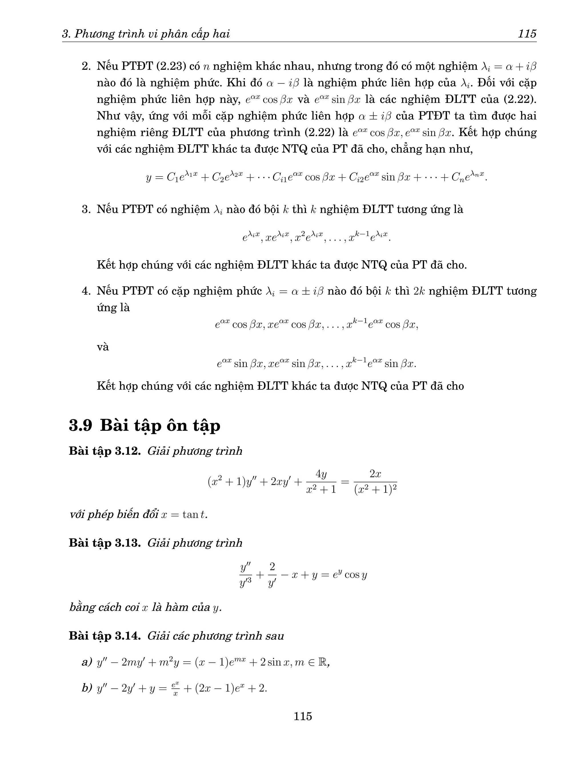 3. Phương trình vi phân cấp hai 115
2. Nếu PTĐT (2.23) có n nghiệm khác nhau, nhưng trong đó có một nghiệm λi = α + iβ
nào đó là nghiệm phức. Khi đó α − iβ là nghiệm phức liên hợp của λi. Đối với cặp
nghiệm phức liên hợp này, eαx
cos βx và eαx
sin βx là các nghiệm ĐLTT của (2.22).
Như vậy, ứng với mỗi cặp nghiệm phức liên hợp α ± iβ của PTĐT ta tìm được hai
nghiệm riêng ĐLTT của phương trình (2.22) là eαx
cos βx, eαx
sin βx. Kết hợp chúng
với các nghiệm ĐLTT khác ta được NTQ của PT đã cho, chẳng hạn như,
y = C1eλ1x
+ C2eλ2x
+ · · · Ci1eαx
cos βx + Ci2eαx
sin βx + · · · + Cneλnx
.
3. Nếu PTĐT có nghiệm λi nào đó bội k thì k nghiệm ĐLTT tương ứng là
eλix
, xeλix
, x2
eλix
, . . . , xk−1
eλix
.
Kết hợp chúng với các nghiệm ĐLTT khác ta được NTQ của PT đã cho.
4. Nếu PTĐT có cặp nghiệm phức λi = α ± iβ nào đó bội k thì 2k nghiệm ĐLTT tương
ứng là
eαx
cos βx, xeαx
cos βx, . . . , xk−1
eαx
cos βx,
và
eαx
sin βx, xeαx
sin βx, . . . , xk−1
eαx
sin βx.
Kết hợp chúng với các nghiệm ĐLTT khác ta được NTQ của PT đã cho
3.9 Bài tập ôn tập
Bài tập 3.12. Giải phương trình
(x2
+ 1)y′′
+ 2xy′
+
4y
x2 + 1
=
2x
(x2 + 1)2
với phép biến đổi x = tan t.
Bài tập 3.13. Giải phương trình
y′′
y′3
+
2
y′
− x + y = ey
cos y
bằng cách coi x là hàm của y.
Bài tập 3.14. Giải các phương trình sau
a) y′′
− 2my′
+ m2
y = (x − 1)emx
+ 2 sin x, m ∈ R,
b) y′′
− 2y′
+ y = ex
x
+ (2x − 1)ex
+ 2.
115
 