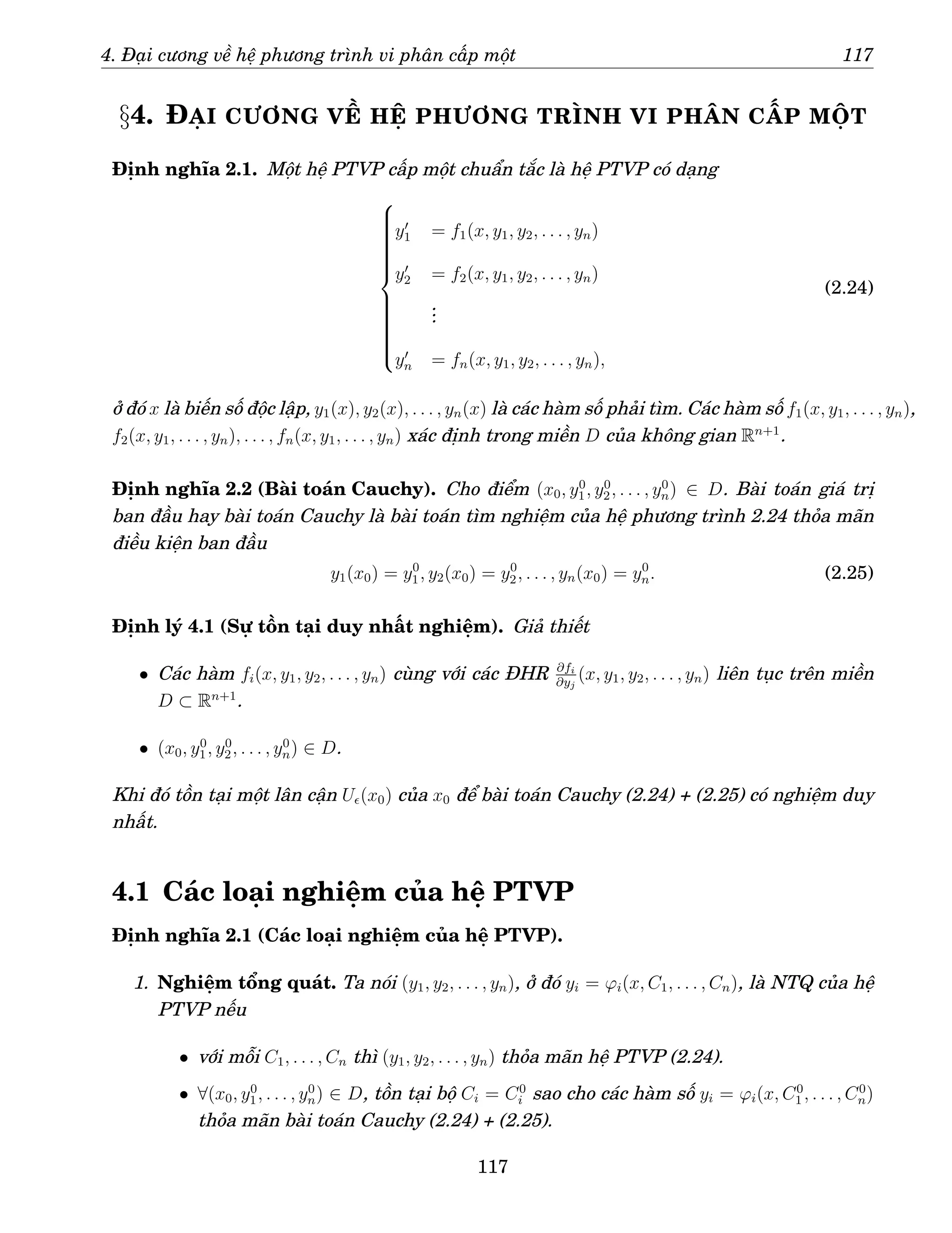 4. Đại cương về hệ phương trình vi phân cấp một 117
§4. ĐẠI CƯƠNG VỀ HỆ PHƯƠNG TRÌNH VI PHÂN CẤP MỘT
Định nghĩa 2.1. Một hệ PTVP cấp một chuẩn tắc là hệ PTVP có dạng





















y′
1 = f1(x, y1, y2, . . . , yn)
y′
2 = f2(x, y1, y2, . . . , yn)
.
.
.
y′
n = fn(x, y1, y2, . . . , yn),
(2.24)
ở đó x là biến số độc lập, y1(x), y2(x), . . . , yn(x) là các hàm số phải tìm. Các hàm số f1(x, y1, . . . , yn),
f2(x, y1, . . . , yn), . . . , fn(x, y1, . . . , yn) xác định trong miền D của không gian Rn+1
.
Định nghĩa 2.2 (Bài toán Cauchy). Cho điểm (x0, y0
1, y0
2, . . . , y0
n) ∈ D. Bài toán giá trị
ban đầu hay bài toán Cauchy là bài toán tìm nghiệm của hệ phương trình 2.24 thỏa mãn
điều kiện ban đầu
y1(x0) = y0
1, y2(x0) = y0
2, . . . , yn(x0) = y0
n. (2.25)
Định lý 4.1 (Sự tồn tại duy nhất nghiệm). Giả thiết
• Các hàm fi(x, y1, y2, . . . , yn) cùng với các ĐHR ∂fi
∂yj
(x, y1, y2, . . . , yn) liên tục trên miền
D ⊂ Rn+1
.
• (x0, y0
1, y0
2, . . . , y0
n) ∈ D.
Khi đó tồn tại một lân cận Uǫ(x0) của x0 để bài toán Cauchy (2.24) + (2.25) có nghiệm duy
nhất.
4.1 Các loại nghiệm của hệ PTVP
Định nghĩa 2.1 (Các loại nghiệm của hệ PTVP).
1. Nghiệm tổng quát. Ta nói (y1, y2, . . . , yn), ở đó yi = ϕi(x, C1, . . . , Cn), là NTQ của hệ
PTVP nếu
• với mỗi C1, . . . , Cn thì (y1, y2, . . . , yn) thỏa mãn hệ PTVP (2.24).
• ∀(x0, y0
1, . . . , y0
n) ∈ D, tồn tại bộ Ci = C0
i sao cho các hàm số yi = ϕi(x, C0
1 , . . . , C0
n)
thỏa mãn bài toán Cauchy (2.24) + (2.25).
117
 