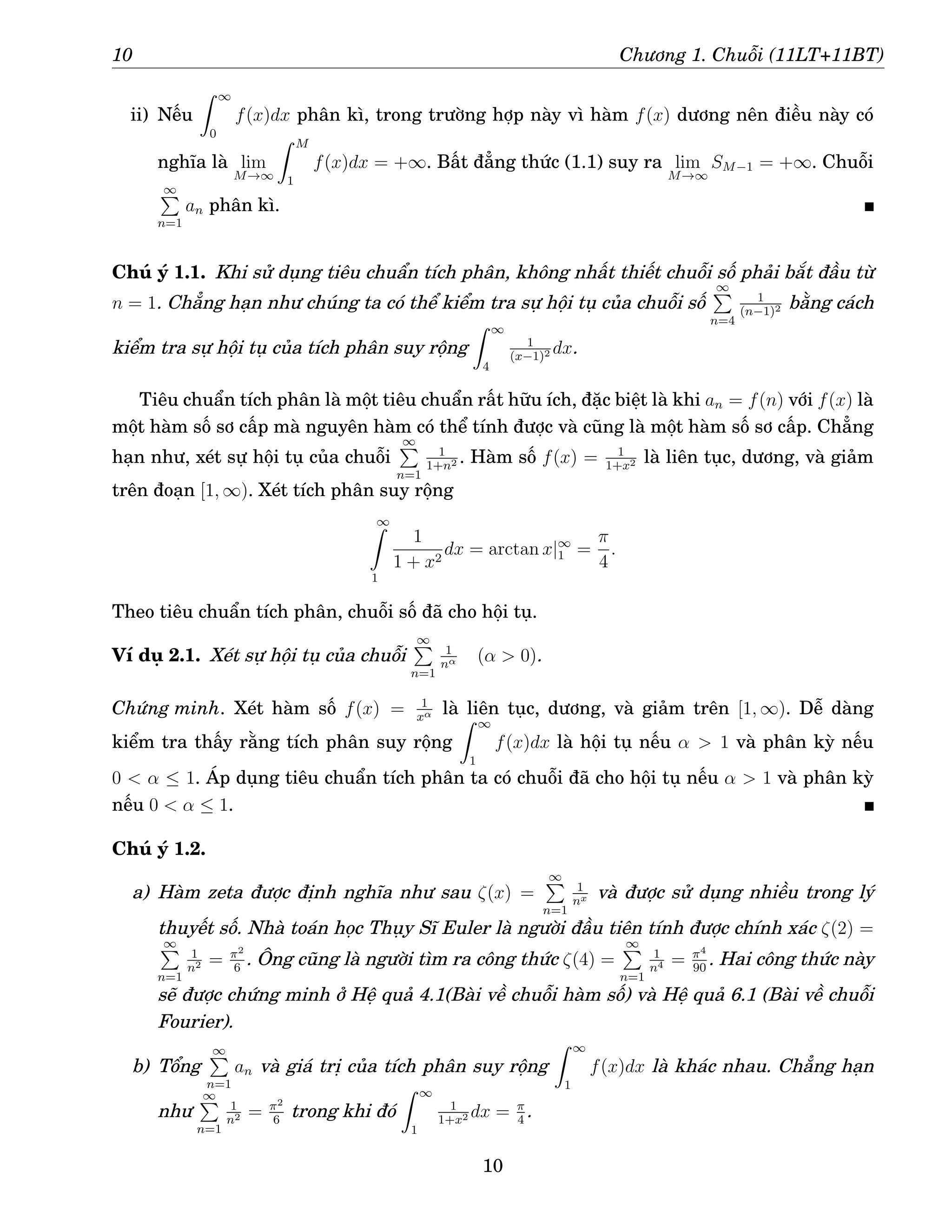 10 Chương 1. Chuỗi (11LT+11BT)
ii) Nếu
Z ∞
0
f(x)dx phân kì, trong trường hợp này vì hàm f(x) dương nên điều này có
nghĩa là lim
M→∞
Z M
1
f(x)dx = +∞. Bất đẳng thức (1.1) suy ra lim
M→∞
SM−1 = +∞. Chuỗi
∞
P
n=1
an phân kì.
Chú ý 1.1. Khi sử dụng tiêu chuẩn tích phân, không nhất thiết chuỗi số phải bắt đầu từ
n = 1. Chẳng hạn như chúng ta có thể kiểm tra sự hội tụ của chuỗi số
∞
P
n=4
1
(n−1)2 bằng cách
kiểm tra sự hội tụ của tích phân suy rộng
Z ∞
4
1
(x−1)2 dx.
Tiêu chuẩn tích phân là một tiêu chuẩn rất hữu ích, đặc biệt là khi an = f(n) với f(x) là
một hàm số sơ cấp mà nguyên hàm có thể tính được và cũng là một hàm số sơ cấp. Chẳng
hạn như, xét sự hội tụ của chuỗi
∞
P
n=1
1
1+n2 . Hàm số f(x) = 1
1+x2 là liên tục, dương, và giảm
trên đoạn [1, ∞). Xét tích phân suy rộng
∞
Z
1
1
1 + x2
dx = arctan x|∞
1 =
π
4
.
Theo tiêu chuẩn tích phân, chuỗi số đã cho hội tụ.
Ví dụ 2.1. Xét sự hội tụ của chuỗi
∞
P
n=1
1
nα (α  0).
Chứng minh. Xét hàm số f(x) = 1
xα là liên tục, dương, và giảm trên [1, ∞). Dễ dàng
kiểm tra thấy rằng tích phân suy rộng
Z ∞
1
f(x)dx là hội tụ nếu α  1 và phân kỳ nếu
0  α ≤ 1. Áp dụng tiêu chuẩn tích phân ta có chuỗi đã cho hội tụ nếu α  1 và phân kỳ
nếu 0  α ≤ 1.
Chú ý 1.2.
a) Hàm zeta được định nghĩa như sau ζ(x) =
∞
P
n=1
1
nx và được sử dụng nhiều trong lý
thuyết số. Nhà toán học Thụy Sĩ Euler là người đầu tiên tính được chính xác ζ(2) =
∞
P
n=1
1
n2 = π2
6
. Ông cũng là người tìm ra công thức ζ(4) =
∞
P
n=1
1
n4 = π4
90
. Hai công thức này
sẽ được chứng minh ở Hệ quả 4.1(Bài về chuỗi hàm số) và Hệ quả 6.1 (Bài về chuỗi
Fourier).
b) Tổng
∞
P
n=1
an và giá trị của tích phân suy rộng
Z ∞
1
f(x)dx là khác nhau. Chẳng hạn
như
∞
P
n=1
1
n2 = π2
6
trong khi đó
Z ∞
1
1
1+x2 dx = π
4
.
10
 