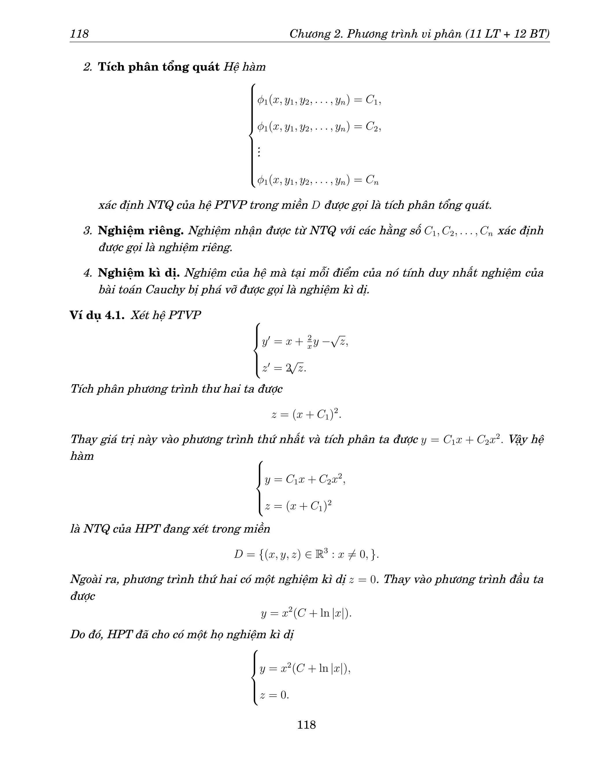 118 Chương 2. Phương trình vi phân (11 LT + 12 BT)
2. Tích phân tổng quát Hệ hàm





















φ1(x, y1, y2, . . . , yn) = C1,
φ1(x, y1, y2, . . . , yn) = C2,
.
.
.
φ1(x, y1, y2, . . . , yn) = Cn
xác định NTQ của hệ PTVP trong miền D được gọi là tích phân tổng quát.
3. Nghiệm riêng. Nghiệm nhận được từ NTQ với các hằng số C1, C2, . . . , Cn xác định
được gọi là nghiệm riêng.
4. Nghiệm kì dị. Nghiệm của hệ mà tại mỗi điểm của nó tính duy nhất nghiệm của
bài toán Cauchy bị phá vỡ được gọi là nghiệm kì dị.
Ví dụ 4.1. Xét hệ PTVP 






y′
= x + 2
x
y −
√
z,
z′
= 2
√
z.
Tích phân phương trình thư hai ta được
z = (x + C1)2
.
Thay giá trị này vào phương trình thứ nhất và tích phân ta được y = C1x + C2x2
. Vậy hệ
hàm 






y = C1x + C2x2
,
z = (x + C1)2
là NTQ của HPT đang xét trong miền
D = {(x, y, z) ∈ R3
: x 6= 0, }.
Ngoài ra, phương trình thứ hai có một nghiệm kì dị z = 0. Thay vào phương trình đầu ta
được
y = x2
(C + ln |x|).
Do đó, HPT đã cho có một họ nghiệm kì dị







y = x2
(C + ln |x|),
z = 0.
118
 