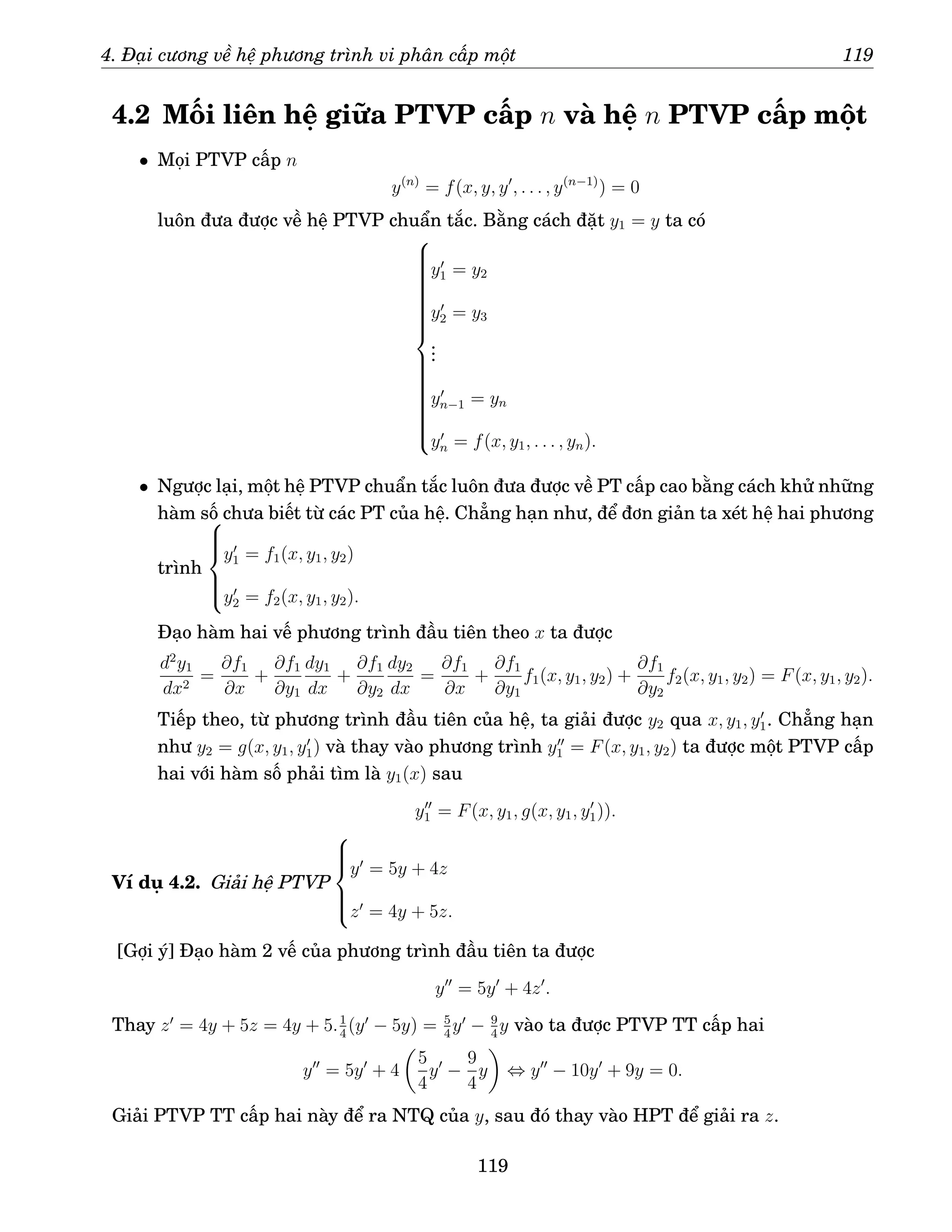 4. Đại cương về hệ phương trình vi phân cấp một 119
4.2 Mối liên hệ giữa PTVP cấp n và hệ n PTVP cấp một
• Mọi PTVP cấp n
y(n)
= f(x, y, y′
, . . . , y(n−1)
) = 0
luôn đưa được về hệ PTVP chuẩn tắc. Bằng cách đặt y1 = y ta có





























y′
1 = y2
y′
2 = y3
.
.
.
y′
n−1 = yn
y′
n = f(x, y1, . . . , yn).
• Ngược lại, một hệ PTVP chuẩn tắc luôn đưa được về PT cấp cao bằng cách khử những
hàm số chưa biết từ các PT của hệ. Chẳng hạn như, để đơn giản ta xét hệ hai phương
trình







y′
1 = f1(x, y1, y2)
y′
2 = f2(x, y1, y2).
Đạo hàm hai vế phương trình đầu tiên theo x ta được
d2
y1
dx2
=
∂f1
∂x
+
∂f1
∂y1
dy1
dx
+
∂f1
∂y2
dy2
dx
=
∂f1
∂x
+
∂f1
∂y1
f1(x, y1, y2) +
∂f1
∂y2
f2(x, y1, y2) = F(x, y1, y2).
Tiếp theo, từ phương trình đầu tiên của hệ, ta giải được y2 qua x, y1, y′
1. Chẳng hạn
như y2 = g(x, y1, y′
1) và thay vào phương trình y′′
1 = F(x, y1, y2) ta được một PTVP cấp
hai với hàm số phải tìm là y1(x) sau
y′′
1 = F(x, y1, g(x, y1, y′
1)).
Ví dụ 4.2. Giải hệ PTVP







y′
= 5y + 4z
z′
= 4y + 5z.
[Gợi ý] Đạo hàm 2 vế của phương trình đầu tiên ta được
y′′
= 5y′
+ 4z′
.
Thay z′
= 4y + 5z = 4y + 5.1
4
(y′
− 5y) = 5
4
y′
− 9
4
y vào ta được PTVP TT cấp hai
y′′
= 5y′
+ 4

5
4
y′
−
9
4
y

⇔ y′′
− 10y′
+ 9y = 0.
Giải PTVP TT cấp hai này để ra NTQ của y, sau đó thay vào HPT để giải ra z.
119
 