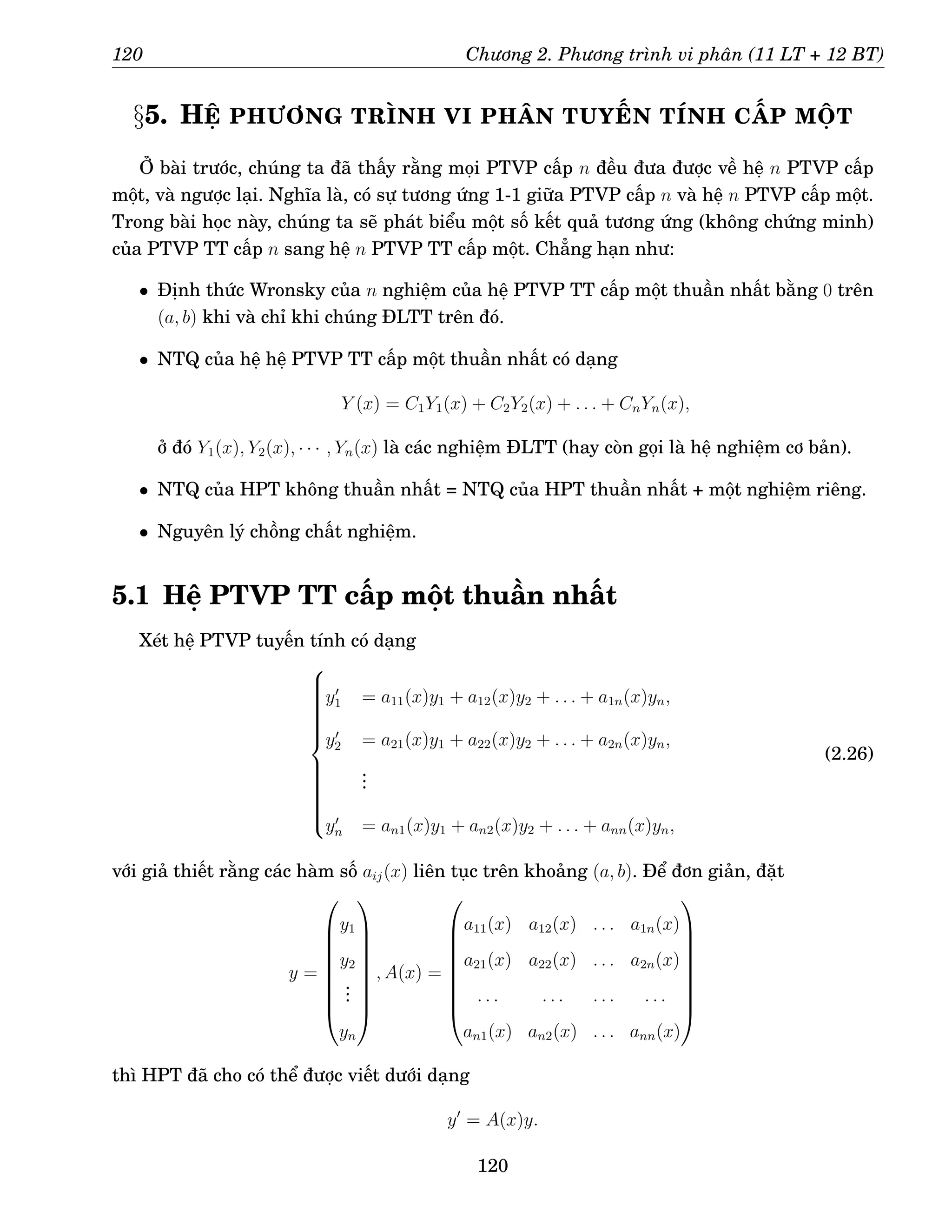 120 Chương 2. Phương trình vi phân (11 LT + 12 BT)
§5. HỆ PHƯƠNG TRÌNH VI PHÂN TUYẾN TÍNH CẤP MỘT
Ở bài trước, chúng ta đã thấy rằng mọi PTVP cấp n đều đưa được về hệ n PTVP cấp
một, và ngược lại. Nghĩa là, có sự tương ứng 1-1 giữa PTVP cấp n và hệ n PTVP cấp một.
Trong bài học này, chúng ta sẽ phát biểu một số kết quả tương ứng (không chứng minh)
của PTVP TT cấp n sang hệ n PTVP TT cấp một. Chẳng hạn như:
• Định thức Wronsky của n nghiệm của hệ PTVP TT cấp một thuần nhất bằng 0 trên
(a, b) khi và chỉ khi chúng ĐLTT trên đó.
• NTQ của hệ hệ PTVP TT cấp một thuần nhất có dạng
Y (x) = C1Y1(x) + C2Y2(x) + . . . + CnYn(x),
ở đó Y1(x), Y2(x), · · · , Yn(x) là các nghiệm ĐLTT (hay còn gọi là hệ nghiệm cơ bản).
• NTQ của HPT không thuần nhất = NTQ của HPT thuần nhất + một nghiệm riêng.
• Nguyên lý chồng chất nghiệm.
5.1 Hệ PTVP TT cấp một thuần nhất
Xét hệ PTVP tuyến tính có dạng





















y′
1 = a11(x)y1 + a12(x)y2 + . . . + a1n(x)yn,
y′
2 = a21(x)y1 + a22(x)y2 + . . . + a2n(x)yn,
.
.
.
y′
n = an1(x)y1 + an2(x)y2 + . . . + ann(x)yn,
(2.26)
với giả thiết rằng các hàm số aij(x) liên tục trên khoảng (a, b). Để đơn giản, đặt
y =









y1
y2
.
.
.
yn









, A(x) =









a11(x) a12(x) . . . a1n(x)
a21(x) a22(x) . . . a2n(x)
. . . . . . . . . . . .
an1(x) an2(x) . . . ann(x)









thì HPT đã cho có thể được viết dưới dạng
y′
= A(x)y.
120
 
